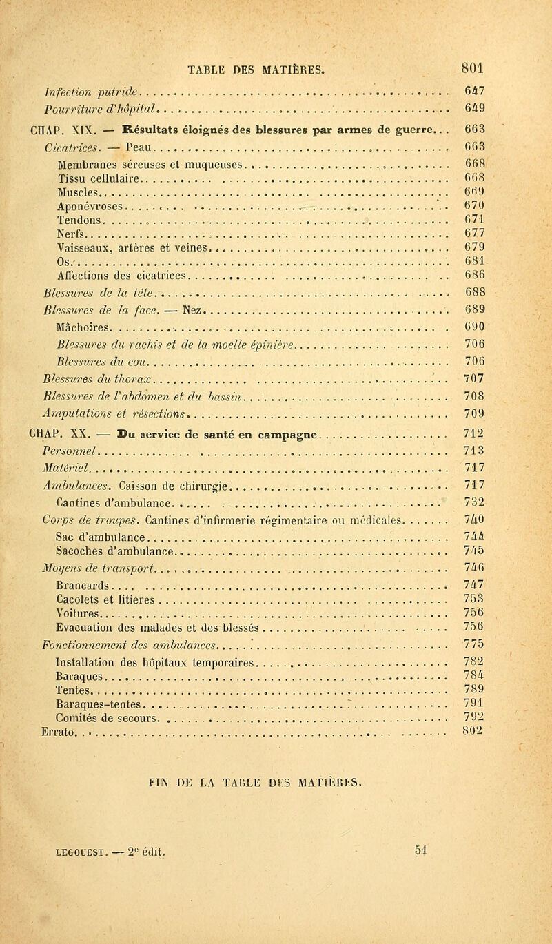 Infection putride 647 Pourriture d'hôpital.. . = ... . . 649 CHA.P. XIX. — Résultats éloignés des blessures par armes de guerre.. . 663 Cicatrices. — Peau :...., 663 Membranes séreuses et muqueuses , 668 Tissu cellulaire. 668 Muscles.. 669 Aponévroses , 670 Tendons 671 Nerfs , 677 Vaisseaux, artères et veines „ 679 Os.- 681 Affections des cicatrices 686 Blessures de la tête 688 Blessures de la face. — Nez 689 Mâchoires. 690 Blessures du rachis et de la moelle épinière 706 Blessures du cou 706 Blessures du thorax . 707 Blessures de l'abdomen et du bassin. . 708 Amputations et résections 709 CHAP. XX. — Du service de santé en campagne 712 Personnel 713 Matériel 717 Ambulances. Caisson de chirurgie .••• 717 Cantines d'ambulance. . 732 Corps de troupes. Cantines d'infirmerie régimentaire ou médicales 7ZiO Sac d'ambulance 744 Sacoches d'ambulance., . . . , 745 Moyens de transport 746 Brancards.... 747 Cacolets et litières 753 Voitures 756 Evacuation des malades et des blessés 756 Fonctionnement des ambulances .' 775 Installation des hôpitaux temporaires 782 Baraques , 784 Tentes 789 Baraques-tentes . 791 Comités de secours 792 Errato 802 FIN DE LA TA RLE DIS MATIÈRES. legouest. — 2e édit. 51