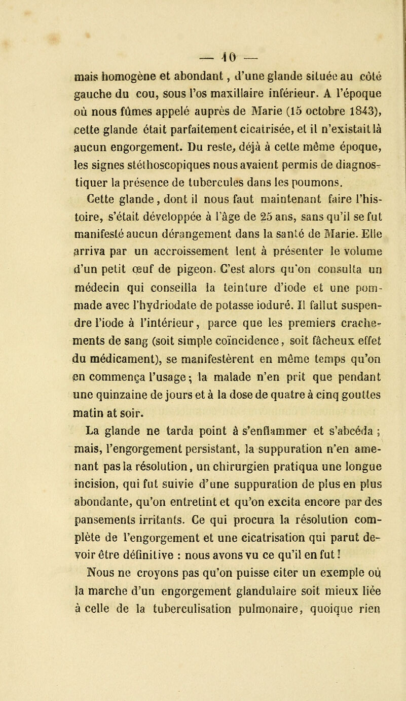 mais homogène et abondant, d'une glande située au coté gauche du cou, sous l'os maxillaire inférieur. A l'époque où nous fûmes appelé auprès de Marie (15 octobre 1843), cette glande était parfaitement cicatrisée, et il n'existait là aucun engorgement. Du reste, déjà à cette môme époque, les signes stéthoscopiques nous avaient permis de diagnos- tiquer la présence de tubercules dans les poumons. Cette glande, dont il nous faut maintenant faire l'his- toire, s'était développée à l'âge de 25 ans, sans qu'il se fut manifesté aucun dérangement dans la santé de Marie. Elle arriva par un accroissement lent à présenter le volume d'un petit œuf de pigeon. C'est alors qu'on consulta un médecin qui conseilla la teinture d'iode et une pom- made avec l'hydriodate de potasse ioduré. Il fallut suspen- dre l'iode à l'intérieur, parce que les premiers crache- ments de sang (soit simple coïncidence, soit fâcheux effet du médicament), se manifestèrent en même temps qu'on en commença l'usage-, la malade n'en prit que pendant une quinzaine de jours et à la dose de quatre à cinq gouttes matin at soir. La glande ne tarda point à s'enflammer et s'abeéda ; mais, l'engorgement persistant, la suppuration n'en ame- nant pas la résolution, un chirurgien pratiqua une longue incision, qui fut suivie d'une suppuration de plus en plus abondante, qu'on entretint et qu'on excita encore par des pansements irritants. Ce qui procura la résolution com- plète de l'engorgement et une cicatrisation qui parut de- voir être définitive : nous avons vu ce qu'il en fut ! Nous ne croyons pas qu'on puisse citer un exemple où. la marche d'un engorgement glandulaire soit mieux liée à celle de la tuberculisation pulmonaire, quoique rien