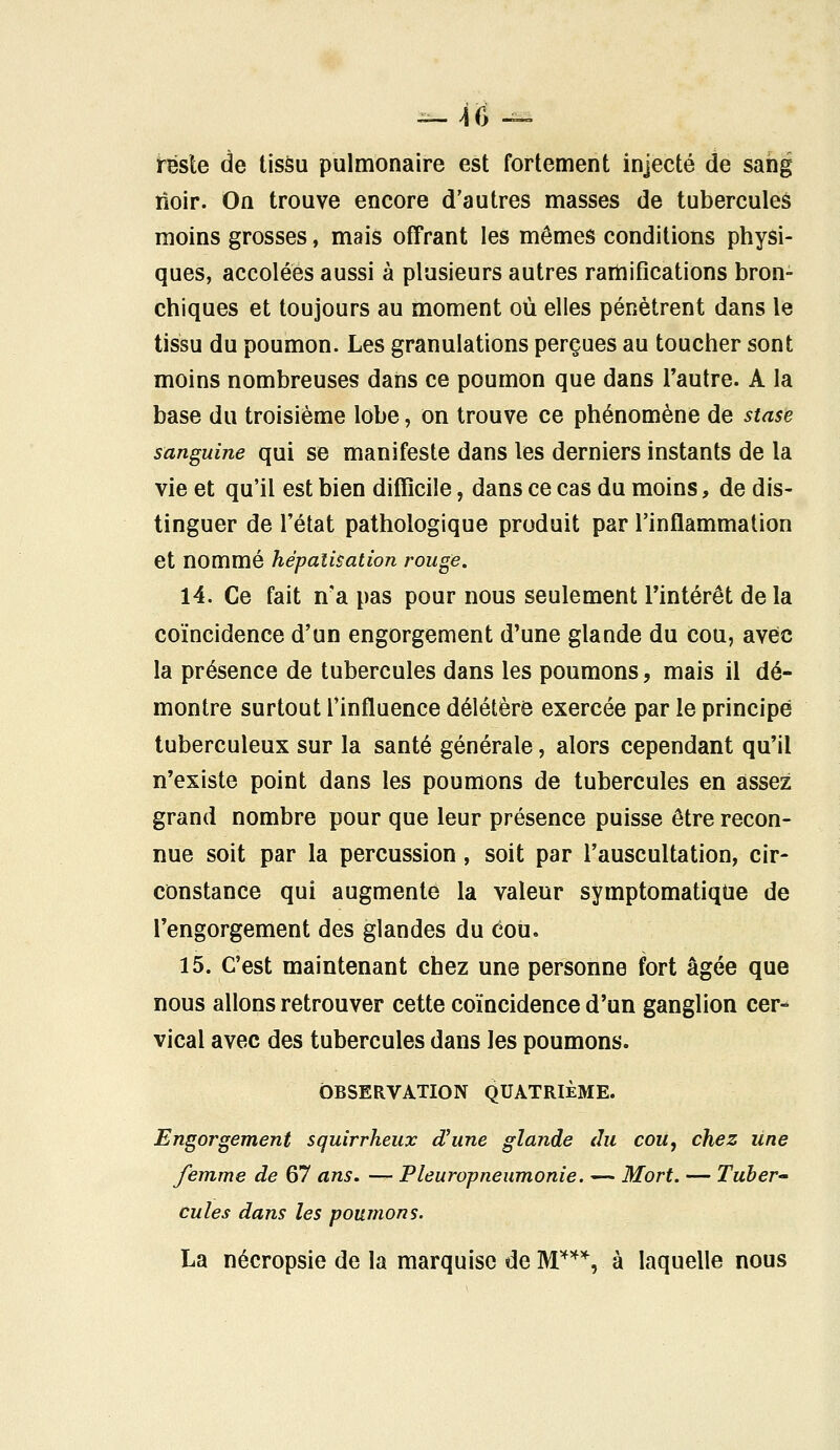 reste de tissu pulmonaire est fortement injecté de sang rïoir. On trouve encore d'autres masses de tubercules moins grosses, mais offrant les mômes conditions physi- ques, accolées aussi à plusieurs autres ramifications bron- chiques et toujours au moment où elles pénètrent dans le tissu du poumon. Les granulations perçues au toucher sont moins nombreuses dans ce poumon que dans l'autre. A la base du troisième lobe, on trouve ce phénomène de stase sanguine qui se manifeste dans les derniers instants de la vie et qu'il est bien difficile, dans ce cas du moins, de dis- tinguer de l'état pathologique produit par l'inflammation et nommé hépalisation rouge. 14. Ce fait n'a pas pour nous seulement l'intérêt de la coïncidence d'un engorgement d'une glande du cou, avec la présence de tubercules dans les poumons, mais il dé- montre surtout l'influence délétère exercée par le principe tuberculeux sur la santé générale, alors cependant qu'il n'existe point dans les poumons de tubercules en assez grand nombre pour que leur présence puisse être recon- nue soit par la percussion, soit par l'auscultation, cir- constance qui augmente la valeur symptomatique de l'engorgement des glandes du cou. 15. C'est maintenant chez une personne fort âgée que nous allons retrouver cette coïncidence d'un ganglion cer- vical avec des tubercules dans les poumons. OBSERVATION QUATRIÈME. Engorgement squirrheux d'une glande du cou, chez une femme de 67 ans. — Pleuropneumonie. — Mort. — Tuber- cules dans les poumons. La nécropsie de la marquise de M***,, à laquelle nous