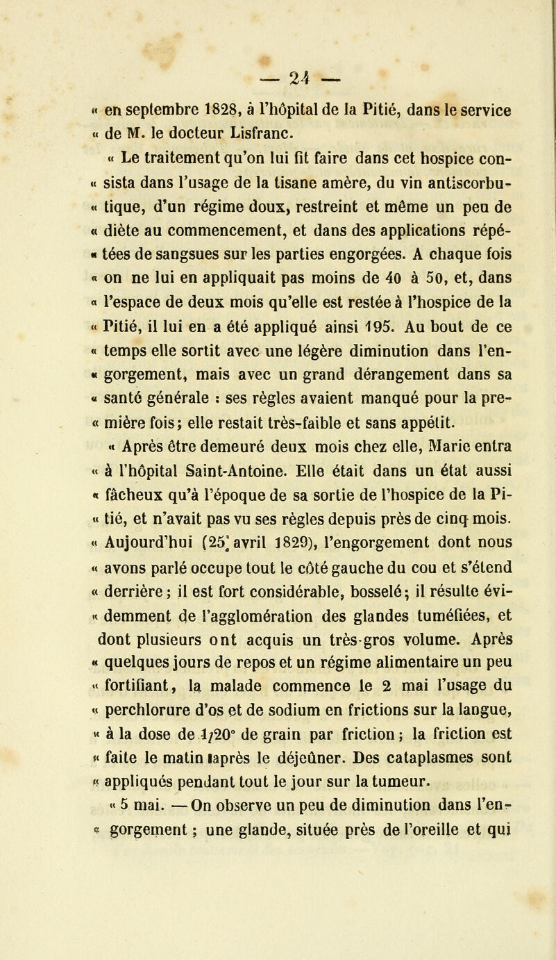 <« en septembre 1828, à l'hôpital de la Pitié, dans le service « de M. le docteur Lisfranc. « Le traitement qu'on lui fit faire dans cet hospice con- « sista dans l'usage de la tisane amère, du vin antiscorbu- « tique, d'un régime doux, restreint et même un peu de « diète au commencement, et dans des applications répé- « tées de sangsues sur les parties engorgées. A chaque fois « on ne lui en appliquait pas moins de 40 à 50, et, dans « l'espace de deux mois qu'elle est restée à l'hospice de la « Pitié, il lui en a été appliqué ainsi 195. Au bout de ce « temps elle sortit avec une légère diminution dans l'en- « gorgement, mais avec un grand dérangement dans sa « santé générale : ses règles avaient manqué pour la pre- « mière fois; elle restait très-faible et sans appétit. « Après être demeuré deux mois chez elle, Marie entra « à l'hôpital Saint-Antoine. Elle était dans un état aussi « fâcheux qu'à l'époque de sa sortie de l'hospice de la Pi- « tié, et n'avait pas vu ses règles depuis près de cinq mois. « Aujourd'hui (25; avril 1829), l'engorgement dont nous « avons parlé occupe tout le côté gauche du cou et s'étend « derrière ; il est fort considérable, bosselé; il résulte évi- « demment de l'agglomération des glandes tuméfiées, et dont plusieurs ont acquis un très-gros volume. Après « quelques jours de repos et un régime alimentaire un peu « fortifiant, la malade commence le 2 mai l'usage du « perchlorure d'os et de sodium en frictions sur la langue, « à la dose de 1/20° de grain par friction; la friction est *< faite le matin laprès le déjeûner. Des cataplasmes sont n appliqués pendant tout le jour sur la tumeur. « 5 mai. —On observe un peu de diminution dans l'enr * gorgement ; une glande, située près de l'oreille et qui