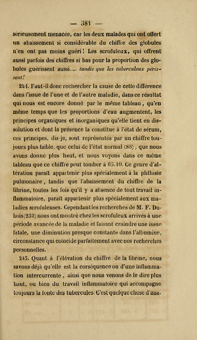 sérieusement menacée, car les deux malades qui ont offert un abaissement si considérable du chiffre des globules n'en ont pas moins guéri! Les scrofuleux, qui offrent aussi parfois des chiffres si bas pour la proportion des glo- bules guérissent aussi.... tandis que les tuberculeux péris- sent! 2k4. Faut-il donc rechercher la cause de cette différence dans l'issue de l'une et de l'autre maladie, dans ce résultat qui nous est encore donné par le môme tableau, qu'en môme temps que les proportions d'eau augmentent, les principes organiques et inorganiques qu'elle tient en dis- solution et dont la présence la constitue à l'état de sérum, ces principes, dis-je, sont représentés par un chiffre tou- jours plus faible, que celui de l'état normal (88), que nous avons donné plus haut, el nous voyons dans ce môme tableau que ce chiffre peut tomber à 65.10. Ce genre d'al- tération parait appartenir plus spécialement à la phthisie pulmonaire, tandis que l'abaissement du chiffre de la fibrine, toutes les fois qu'il y a absence de tout travail in- flammatoire, parait appartenir plus spécialement aux ma- ladies scrofuleuses. Cependant les recherches de M. F. Du- bois(232) nous ont montré chez les scrofuleux arrivés à une période avancée de la maladie et faisant craindre une issue fatale, une diminution presque constante dans l'albumine, circonstance qui coïncide parfaitement avec nos recherches personnelles. 245. Quant à l'élévation du chiffre de la fibrine, nous savons déjà qu'elle est la corséquence ou d'une inflamma- tion intercurrente , ainsi que nous venons de le dire plus haut, ou bien du travail inflammatoire qui accompagne toujours la fonte des tubercules. C'est quelque chose d'aua-