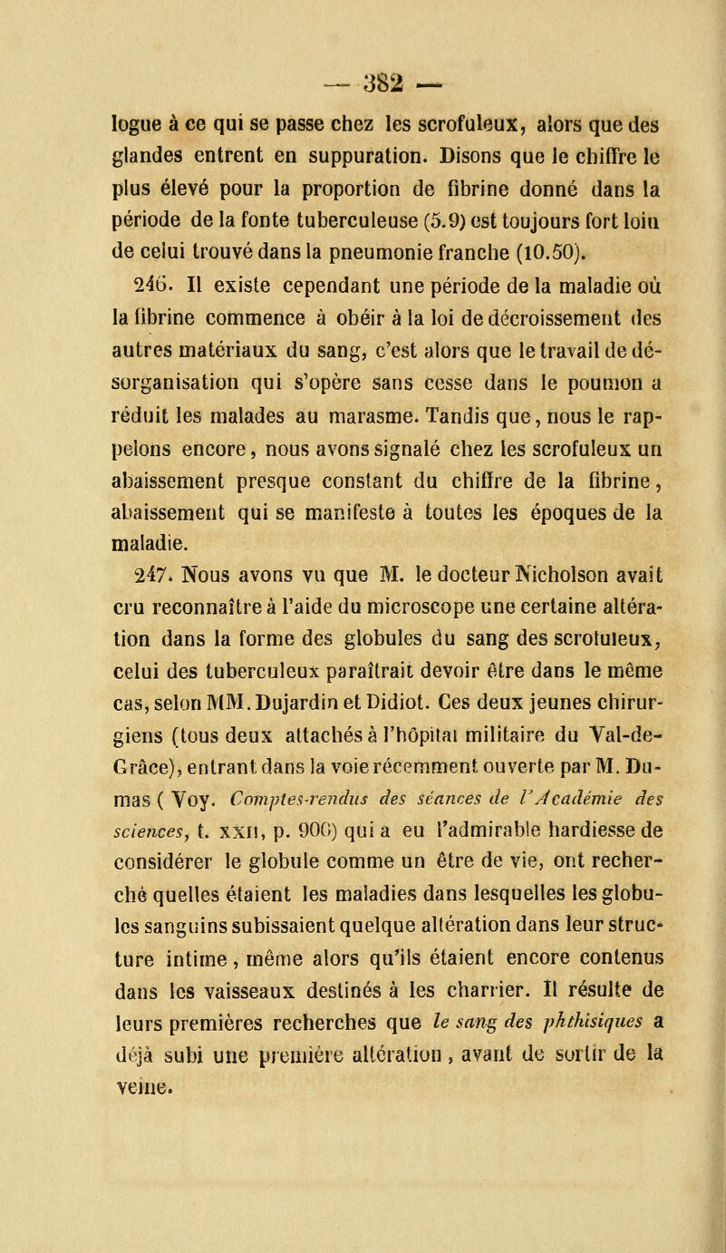 — ■382 — logue à ce qui se passe chez les scrofuleux, alors que des glandes entrent en suppuration. Disons que le chiffre le plus élevé pour la proportion de fibrine donné dans la période de la fonte tuberculeuse (5.9) est toujours fort loin de ceiui trouvé dans la pneumonie franche (10.50). 246. Il existe cependant une période de la maladie où la fibrine commence à obéir à la loi de décaissement des autres matériaux du sang, c'est alors que le travail de dé- sorganisation qui s'opère sans cesse dans le poumon a réduit les malades au marasme, Tandis que, nous le rap- pelons encore, nous avons signalé chez les scrofuleux un abaissement presque constant du chiffre de la fibrine, abaissement qui se manifeste à toutes les époques de la maladie. 247* Nous avons vu que M. le docteur Nicholson avait cru reconnaître à l'aide du microscope une certaine altéra- tion dans la forme des globules du sang des scrotuleux, celui des tuberculeux paraîtrait devoir être dans le même cas, selon MM. Du jardin et Didiot. Ces deux jeunes chirur- giens (tous deux attachés à l'hôpital militaire du Val-de- Grâce), entrant dans la voie récemment ouverte par M. Du- mas ( Voy. Compte a-rendus des séances de V Académie des sciences, t. xxiî, p. 900) quia eu l'admirable hardiesse de considérer le globule comme un être de vie, ont recher- ché quelles étaient les maladies dans lesquelles les globu- les sanguins subissaient quelque altération dans leur struc- ture intime, même alors qu'ils étaient encore contenus dans les vaisseaux destinés à les charrier. Il résulte de leurs premières recherches que le sang des phthisiques a déjà subi une première altération, avant de sortir de la veine.