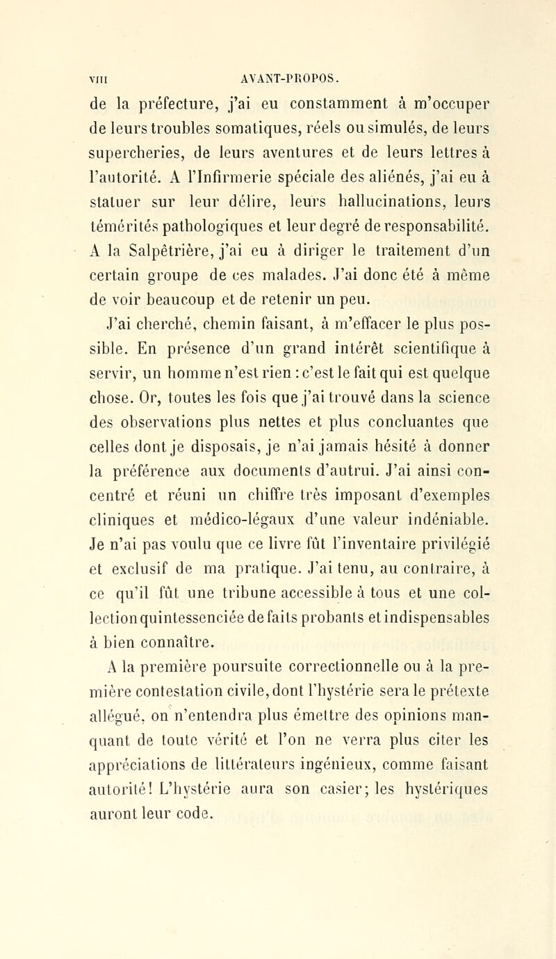 de la préfecture, j'ai eu constamment à m'occuper de leurs troubles somatiques, réels ou simulés, de leurs supercheries, de leurs aventures et de leurs lettres à l'autorité. A l'Infirmerie spéciale des aliénés, j'ai eu à statuer sur leur délire, leurs hallucinations, leurs témérités pathologiques et leur degré de responsabilité. A la Salpétrière, j'ai eu à diriger le traitement d'un certain groupe de ces malades. J'ai donc été à même de voir beaucoup et de retenir un peu. J'ai cherché, chemin faisant, à m'effacer le plus pos- sible. En présence d'un grand intérêt scientifique à servir, un homme n'est rien : c'est le fait qui est quelque chose. Or, toutes les fois que j'ai trouvé dans la science des observations plus nettes et plus concluantes que celles dont je disposais, je n'ai jamais hésité à donner la préférence aux documents d'autrui. J'ai ainsi con- centré et réuni un chiffre très imposant d'exemples cliniques et médico-légaux d'une valeur indéniable. Je n'ai pas voulu que ce livre fût l'inventaire privilégié et exclusif de ma pratique. J'ai tenu, au contraire, à ce qu'il fût une tribune accessible à tous et une col- lection quintessenciée de faits probants et indispensables à bien connaître. A la première poursuite correctionnelle ou à la pre- mière contestation civile, dont l'hystérie sera le prétexte allégué, on n'entendra plus émettre des opinions man- quant de toute vérité et l'on ne verra plus citer les appréciations de littérateurs ingénieux, comme faisant autorité! L'hystérie aura son casier; les hystériques auront leur code.