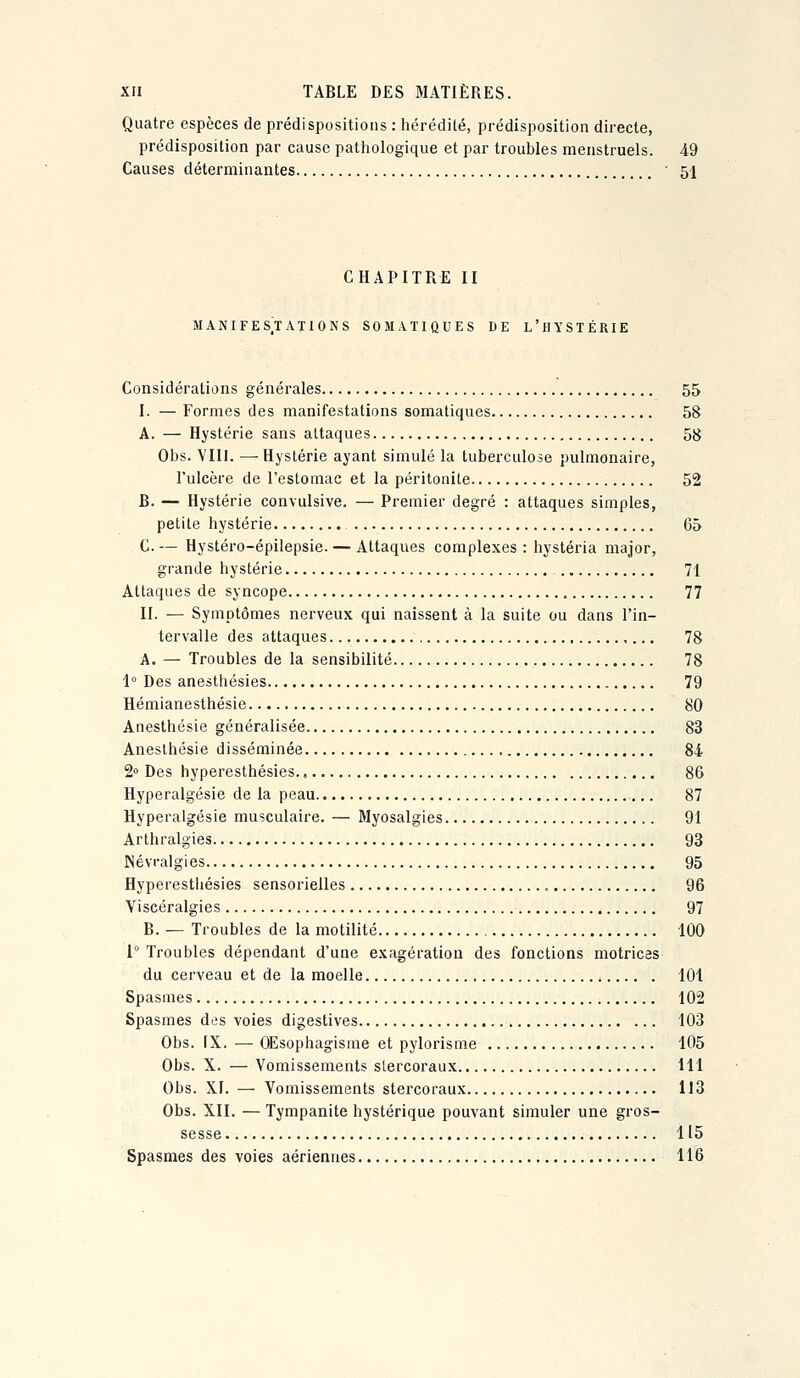 Quatre espèces de prédispositions : hérédité, prédisposition directe, prédisposition par cause pathologique et par troubles menstruels. 49 Causes déterminantes ' 51 CHAPITRE II MANIFESTATIONS SOMATIQUES DE L'HYSTÉRIE Considérations générales 55 I. — Formes des manifestations somatiques 58 A. — Hystérie sans attaques 5tJ Obs. VIII. —Hystérie ayant simulé la tuberculose pulmonaire, l'ulcère de l'estomac et la péritonite 52 B. — Hystérie convulsive. — Premier degré : attaques simples, petite hystérie 65 C. — Hystéro-épilepsie. — Attaques complexes : hystéria major, grande hystérie 71 Attaques de syncope 77 II. — Symptômes nerveux qui naissent à la suite ou dans l'in- tervalle des attaques 78 A. — Troubles de la sensibilité 78 1° Des anesthésies 79 Hémianesthésie 80 Anesthcsie généralisée 83 Aneslhésie disséminée , 84 2° Des hyperesthésies., 86 Hyperalgésie de la peau 87 Hyperalgésie musculaire. — Myosalgies 91 Arthralgies 93 Névralgies 95 Hyperesthésies sensorielles 96 Viscéralgies 97 B. — Troubles de la motilité 100 1° Troubles dépendant d'une exagération des fonctions motrices du cerveau et de la moelle 101 Spasmes 102 Spasmes des voies digestives 103 Obs. IX. — OEsophagisme et pylorisme 105 Obs. X. — Vomissements slercoraux 111 Obs. XI. — Vomissements stercoraux 113 Obs. XII. — Tympanite hystérique pouvant simuler une gros- sesse 115 Spasmes des voies aériennes 116