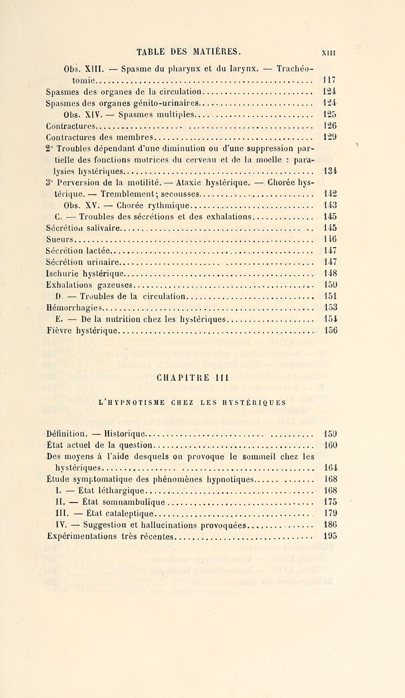 Obs. XIII. — Spasme du pharynx et du larynx. — Trachéo- tomie 117 Spasmes des organes de la circulation 12-i Spasmes des organes génito-urinaires IM Obs. XIV. — Spasmes muUi()les 125 Contractures 126 Contractures des membres 129 2° Troubles dépendant d'une diminution ou d'une suppression par- tielle des fonctions motrices du cerveau et de la moelle : para- lysies hystériques 134 3° Perversion de la motilité. — Ataxie hystérique. — Chorée hys- térique. — Tremblement ; secousses 142 Obs. XV. — Chorée rythmique 143 C. — Troubles des sécrétions et des exhalations 145 Sccrétioii salivaire 145 Sueurs 116 Sécrétion lactée 147 Sécrétion urinaire 147 Ischurie hystérique 148 Exhalations gazeuses 151) D. — Troubles de la circulation 151 Hémorrhagies 153 £. — De la nutrition chez les hystériques 154 Fièvre hystérique 156 CHAPITRE III l'hypnotisme chez les hystériques Définition. — Historique 159 État actuel de la question 160 Des moyens à l'aide desquels on provoque le sommeil chez les hystériques 164 Étude symptomatique des phénomènes hypnotiques 168 I. — État léthargique 168 II. — État somnambulique 175 III. — État cataleptique 179 IV. — Suggestion et hallucinations provoquées 186 Expérimentations très récentes 195