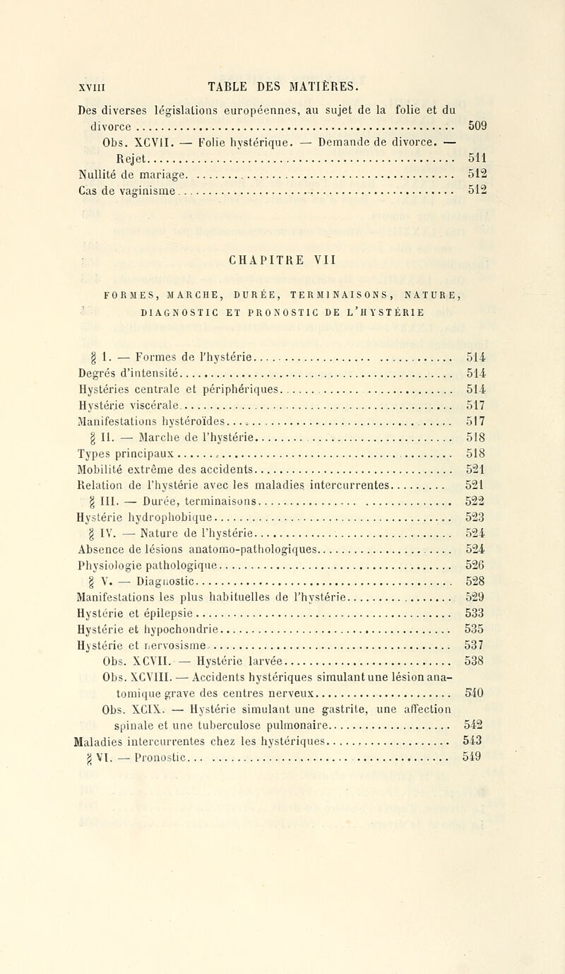 Des diverses législations européennes, au sujet de la folie et du divorce 509 Obs. XCVII. — Folie hystérique. — Demande de divorce. — Rejet 511 Nullité de mariage 512 Cas de vaa-inisme 512 CHAPITRE VII FORMES, MARCHE, DURÉE, TERMINAISONS, NATURE, DIAGNOSTIC ET PRONOSTIC DE L'HYSTÉRIE § 1. — Formes de l'hystérie 514 Degrés d'intensité 514 Hystéries centrale et périphériques 514 Hystérie viscérale 517 Manifestations hystéroïdes. 517 g II. — Blarche de l'hystérie 518 Types principaux , 518 Mobilité extrême des accidents 521 Relation de l'hystérie avec les maladies intercurrentes 521 g III. — Durée, terminaisons 522 Hystérie hydrophobique 523 § lY. — Nature de l'hystérie 524 Absence de lésions anatomo-pathologiques 524 Physiologie pathologique 526 § V. — Diagnostic 528 Manifestations les plus habituelles de l'hystérie 529 Hystérie et épilepsie 533 Hystérie et hypochondrie 535 Hystérie et rjervosisme. 537 Obs. XCVII. — Hystérie larvée 538 Obs. XCVIII. — Accidents hystériques simulant une lésion ana- tomique grave des centres nerveux 540 Obs. XCIX. — Hystérie simulant une gastrite, une affection spinale et une tuberculose pulmonaire 542 Maladies intercurrentes chez les hystériques , 543 fj VI. — Pronostic 549