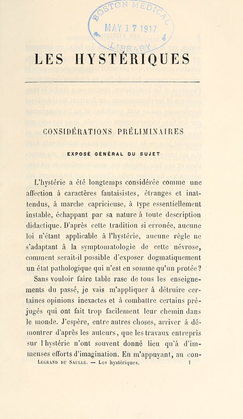 LES HYSTERIQUES CONSIDÉRATIONS PRÉLIMINAIRES EXPOSÉ GÉNÉRAL DU SUJET L'hystérie a été longtemps considérée comme une affection à caractères fantaisistes, étranges et inat- tendus, à marche capricieuse, à type essentiellement instable, échappant par sa nature à toute description didactique. D'après cette tradition si erronée, aucune loi n'étant applicable à l'hystérie, aucune règle ne s'adaptant à la symptomatologie de cette névrose, comment serait-il possible d'exposer dogmatiquement un état pathologique qui n'est en somme qu'un protée? Sans vouloir faire table rase de tous les enseigne- ments du passé, je vais m'appliquer à détruire cer- taines opinions inexactes et à combattre certains pré- jugés qui ont fait trop facilement leur chemin dans le monde. J'espère, entre autres choses, arriver à dé- montrer d'après les auteurs, que les travaux entrepris sur l'hystérie n'ont souvent donné lieu qu'à d'im- menses efforts d'imagination. En m'appuyant, au con-