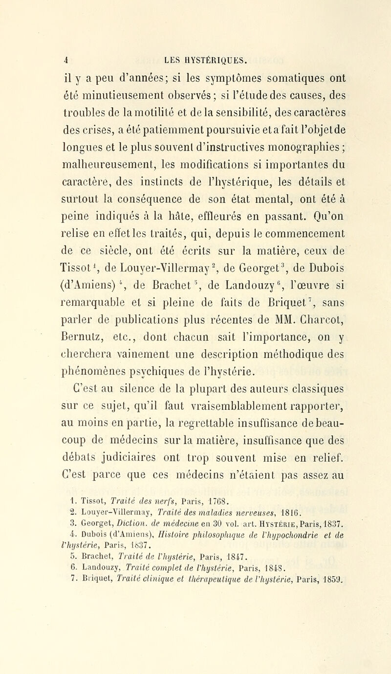 il y a peu d'années; si les symptômes somatiques ont été minutieusement observés; si l'étude des causes, des troubles de lamotilité et delà sensibilité, des caractères des crises, a été patiemment poursuivie et a fait l'objet de longues et le plus souvent d'instructives monographies ; malheureusement, les modifications si importantes du caractère, des instincts de l'hystérique, les détails et surtout la conséquence de son état mental, ont été à peine indiqués à la hâte, effleurés en passant. Qu'on relise en effet les traités, qui, depuis le commencement de ce siècle, ont été écrits sur la matière, ceux de TissotS de Louyer-Villermay^ de Georget% de Dubois (d'Amiens) % de Brachet % de Landouzy% l'œuvre si remarquable et si pleine de faits de Briquet % sans parler de publications plus récentes de MM. Charcot, Bernutz, etc., dont chacun sait l'importance, on y cherchera vainement une description méthodique des phénomènes psychiques de l'hystérie. C'est au silence de la plupart des auteurs classiques sur ce sujet, qu'il faut vraisemblablement rapporter, au moins en partie, la regrettable insuffisance de beau- coup de médecins sur la matière, insuffisance que des débats judiciaires ont trop souvent mise en relief. C'est parce que ces médecins n'étaient pas assez au 1. Tissot, Traité des nerfs, Paris, 1768. 2. Louyer-Villermay, Traité des maladies nerveuses, 1816. 3. Ù&QYgQi, Diction, de médecine qw^O vol. art. Hystérie, Paris, 1837. 4.. Dubois (d'Amiens), Histoire philosophique de Vhijpochondrie et de l'hystérie, Paris, 1837. 5. Brachet, Traité de Vhystérie, Paris, 1817. 6. Landouzy, Traité complet de Thystérie, Paris, 184S. 7. Briquet, Traité clinique et thérapeutique deVhystérie, Paris, 185'J.