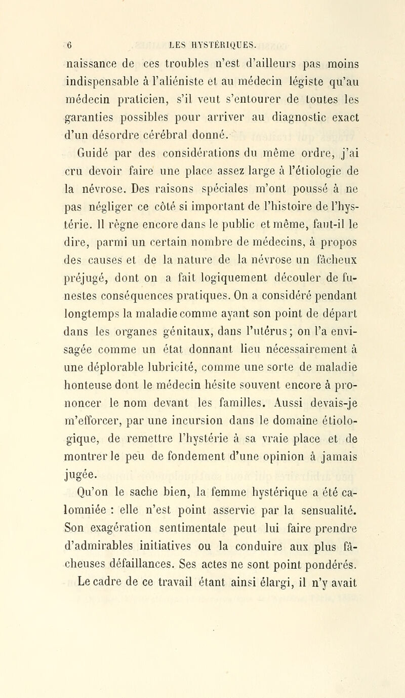 naissance de ces troubles n'est d'ailleurs pas moins indispensable à l'aliéniste et au médecin légiste qu'au médecin praticien, s'il veut s'entourer de toutes les garanties possibles pour arriver au diagnostic exact d'un désordre cérébral donné. Guidé par des considérations du même ordre, j'ai cru devoir faire une place assez large à l'étiologie de la névrose. Des raisons spéciales m'ont poussé à ne pas négliger ce côté si important de l'histoire de l'hys- térie. 11 règne encore dans le public et même, faut-il le dire, parmi un certain nombre de médecins, à propos des causes et de la nature de la névrose un fâcheux préjugé, dont on a fait logiquement découler de fu- nestes conséquences pratiques. On a considéré pendant longtemps la maladie comme ayant son point de départ dans les organes génitaux, dans l'utérus; on l'a envi- sagée comme un état donnant lieu nécessairement à une déplorable lubricité, comme une sorte de maladie honteuse dont le médecin hésite souvent encore à pro- noncer le nom devant les familles. Aussi devais-je m'efîorcer, par une incursion dans le domaine étiolo- gique, de remettre l'hystérie à sa vraie place et de montrer le peu de fondement d'une opinion à jamais jugée. Qu'on le sache bien, la femme hystérique a été ca- lomniée : elle n'est point asservie par la sensualité. Son exagération sentimentale peut lui faire prendre d'admirables initiatives ou la conduire aux plus fâ- cheuses défaillances. Ses actes ne sont point pondérés. Le cadre de ce travail étant ainsi élargi, il n'y avait