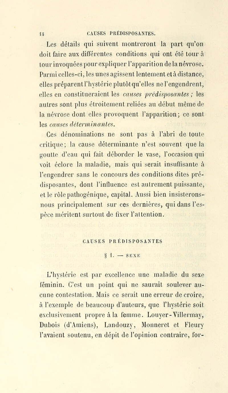 Les détails qui suivent montreront la part qu'on doit faire aux différentes conditions qui ont été tour à tour invoquées pour expliquer l'apparition de la névrose. Parmi celles-ci, les unes agissent lentement et à distance, elles préparent l'hystérie plutôt qu'elles ne l'engendrent, elles en constitueraient les causes prédisposantes ; les autres sont plus étroitement reliées au début même de la névrose dont elles provoquent l'apparition; ce sont les causes déterminantes. Ces dénominations ne sont pas à l'abri de toute critique; la cause déterminante n'est souvent que la goutte d'eau qui fait déborder le vase, l'occasion qui voit éclore la maladie, mais qui serait insuffisante à l'engendrer sans le concours des conditions dites pré- disposantes, dont l'influence est autrement puissante, elle rôlepathogénique, capital. Aussi bien insisterons- nous principalement sur ces dernières, qui dans l'es- pèce méritent surtout de fixer l'attention. CAUSES PRÉDISPOSANTES § t. — SEXE L'hystérie est par excellence une maladie du sexe féminin. C'est un point qui ne saurait soulever au- cune contestation. Mais ce serait une erreur de croire, à l'exemple de beaucoup d'auteurs, que l'hystérie soit exclusivement propre à la femme. Louyer-Villermay, Dubois (d'Amiens), Landouzy, Monneret et Fleury l'avaient soutenu, en dépit de l'opinion contraire, for-