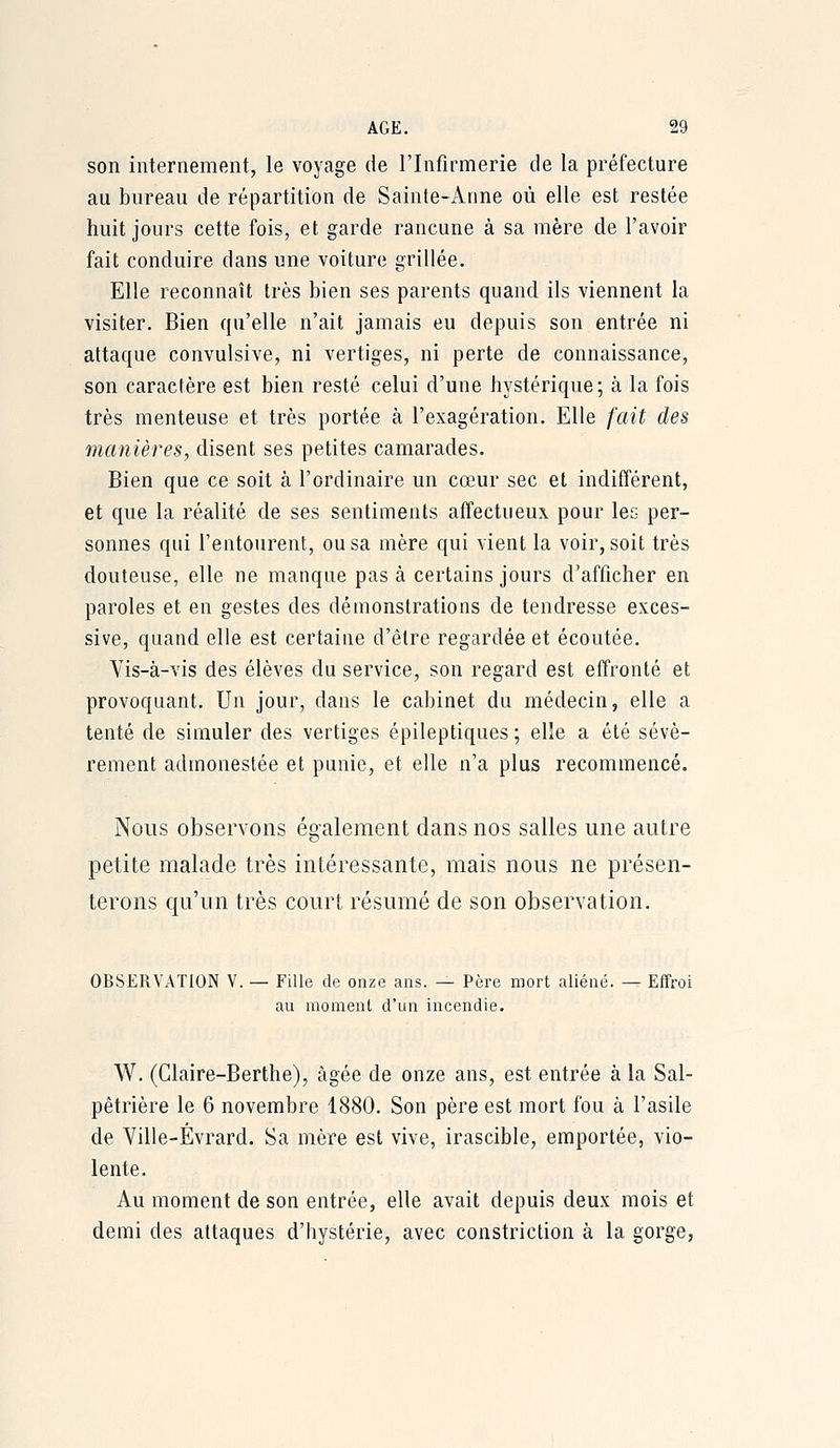 son internement, le voyage de l'Infirmerie de la préfecture au bureau de répartition de Sainte-Arme où elle est restée huit jours cette fois, et garde rancune à sa mère de l'avoir fait conduire dans une voiture grillée. Elle reconnaît très bien ses parents quand ils viennent la visiter. Bien qu'elle n'ait jamais eu depuis son entrée ni attaque convulsive, ni vertiges, ni perte de connaissance, son caractère est bien resté celui d'une hystérique; à la fois très menteuse et très portée à l'exagération. Elle fait des manières, disent ses petites camarades. Bien que ce soit à l'ordinaire un cœur sec et indifférent, et que la réalité de ses sentiments affectueux pour lec per- sonnes qui l'entourent, ou sa mère qui vient la voir, soit très douteuse, elle ne manque pas à certains jours d'afficher en paroles et en gestes des démonstrations de tendresse exces- sive, quand elle est certaine d'être regardée et écoutée. Vis-à-vis des élèves du service, son regard est effronté et provoquant. Un jour, dans le cabinet du médecin, elle a tenté de simuler des vertiges épileptiques ; elle a été sévè- rement admonestée et punie, et elle n'a plus recommencé. Nous observons également dans nos salles une autre petite malade très intéressante, mais nous ne présen- terons qu'un très court résumé de son observation. OBSERVATION V. — Fille de onze ans. — Père mort aliéné. — Effroi au moment d'un incendie. W. (Claire-Berthe), âgée de onze ans, est entrée à la Sal- pêtrière le 6 novembre 1880. Son père est mort fou à l'asile de Ville-Évrard. Sa mère est vive, irascible, emportée, vio- lente. Au moment de son entrée, elle avait depuis deux mois et demi des attaques d'hystérie, avec constriction à la gorge,