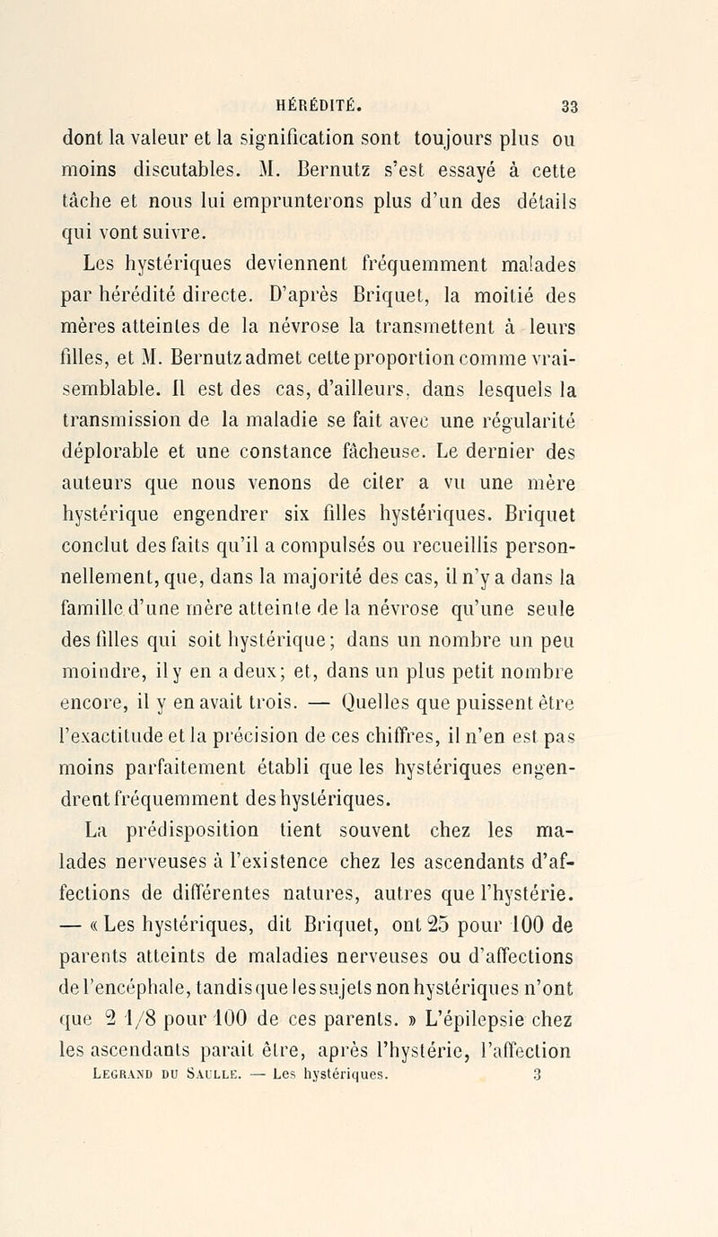 dont la valeur et la signification sont toujours plus ou moins discutables. M. Bernutz s'est essayé à cette tâche et nous lui emprunterons plus d'un des détails qui vont suivre. Les hystériques deviennent fréquemment malades par hérédité directe. D'après Briquet, la moitié des mères atteintes de la névrose la transmettent à leurs filles, et M. Bernutz admet cette proportion comme vrai- semblable. 11 est des cas, d'ailleurs, dans lesquels la transmission de la maladie se fait avec une régularité déplorable et une constance fâcheuse. Le dernier des auteurs que nous venons de citer a vu une mère hystérique engendrer six filles hystériques. Briquet conclut des faits qu'il a compulsés ou recueihis person- nellement, que, dans la majorité des cas, il n'y a dans la famille d'une mère atteinte de la névrose qu'une seule des filles qui soit hystérique; dans un nombre un peu moindre, il y en a deux; et, dans un plus petit nombre encore, il y en avait trois. — Quelles que puissent être l'exactitude et la précision de ces chiffres, il n'en est pas moins parfaitement établi que les hystériques engen- drent fréquemment des hystériques. La prédisposition tient souvent chez les ma- lades nerveuses à l'existence chez les ascendants d'af- fections de différentes natures, autres que l'hystérie. — (( Les hystériques, dit Briquet, ont 25 pour 100 de parents atteints de maladies nerveuses ou d'affections del'encéphale, tandis que les sujets non hystériques n'ont que 2 1/8 pour 100 de ces parents. » L'épilepsie chez les ascendants parait être, après l'hystérie, l'affection Legrand du Saulle. — Les hystériques. 3