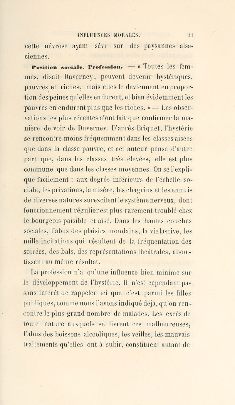 cette névrose ayant sévi sur des paysannes alsa- ciennes. Position sociale. Profession. — (( TouLeS leS fem- mes, disait Duverney, peuvent devenir hystériques, pauvres et riches, mais elles le deviennent en propor- tion des peines qu'elles endurent, et bien évidemment les pauvres en endurent plus que les riches. » — Les obser- vations les plus récentes n'ont fait que confirmer la ma- nière de voir de Duverney. D'après Briquet, l'hystérie se rencontre moins fréquemment dans les classes aisées que dans la classe pauvre, et cet auteur pense d'autre part que, dans les classes très élevées, elle est plus commune que dans les classes moyennes. On se l'expli- que facilement : aux degrés inférieurs de l'échelle so- ciale, les privations, la misère, les chagrins et les ennuis de diverses natures surexcitent le système nerveux, dont fonctionnement régulier est plus rarement troublé chez le bourgeois paisible et aisé. Dans les hautes couches sociales, l'abus des plaisirs mondains, la vielascive, les mille incitations qui résultent de la fréquentation des soirées, des bals, des représentations théâtrales, abou- tissent au même résultat. La profession n'a qu'une influence bien minime sur le développement de l'hystérie. 11 n'est cependant pas sans intérêt de rappeler ici que c'est parmi les filles publiques, comme nous l'avons indiqué déjà, qu'on ren- contre le plus grand nombre de malades. Les excès de toute nature auxquels se livrent ces malheureuses, l'abus des boissons alcooliques, les veilles, les mauvais traitements qu'elles ont à subir, constituent autant de