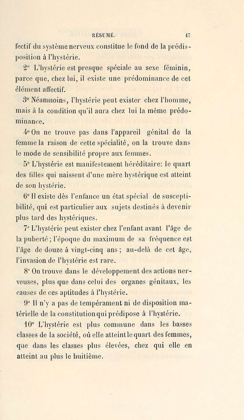 fectif du système nerveux conslitue le fond de la prédis- position à l'hystérie. 2° L'hystérie est presque spéciale au sexe féminin, parce que, chez lui, il existe une prédominance de cet élément affectif. 3° Néanmoins, l'hystérie peut exister chez l'homme, mais à la condition qu'il aui-a chez lui la même prédo- minance. 4° On ne trouve pas dans l'appareil génital de la femme la raison de cette spéciaUté, on la trouve dans le mode de sensibilité propre aux femmes. 5 L'hystérie est manifestement héréditaire: le quart des filles qui naissent d'une mère hystérique est atteint de son hystérie. 6° Il existe dès l'enfance un état spécial de suscepti- bilité, qui est particulier aux sujets destinés à devenir plus tard des hystériques. 7° L'hystérie peut exister chez l'enfant avant l'âge de la puberté ; l'époque du maximum de sa fréquence est l'âge de douze à vingt-cinq ans ; au-delà de cet âge, l'invasion de l'hystérie est rare. 8 On trouve dans le développement des actions ner- veuses, plus que dans celui des organes génitaux, les causes de ces aptitudes à l'hystérie. 9° Il n'y a pas de tempérament ni de disposition ma- térielle de la constitution qui prédipose ta l'hystérie. 10° L'hystérie est plus commune dans les basses classes de la société, où elle atteintle quart des femmes, que dans les classes plus élevées, chez qui elle en atteint au plus le huitième.