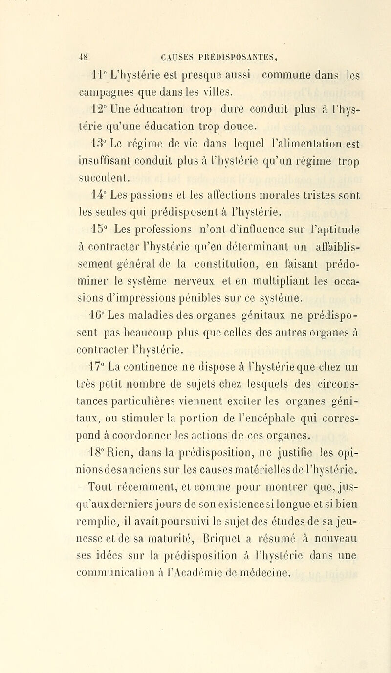 11° L'hystérie est presque aussi commune dans les campagnes que dans les villes, 12° Une éducation trop dure conduit plus à l'hys- térie qu'une éducation trop douce. 13° Le régime de vie dans lequel l'alimentation est insuffisant conduit plus à l'hystérie qu'un régime trop succulent. 14° Les passions et les affections morales tristes sont les seules qui prédisposent à l'hystérie. 15° Les professions n'ont d'influence sur l'aptitude à contracter l'hystérie qu'en déterminant un affaiblis- sement général de la constitution, en faisant prédo- miner le système nerveux et en multipliant les occa- sions d'impressions pénibles sur ce système. lGLes maladies des organes génitaux ne prédispo- sent pas beaucoup plus que celles des autres organes à contracter l'hystérie. 17° La continence ne dispose à l'hystérie que chez un très petit nombre de sujets chez lesquels des circons- tances particulières viennent exciter les organes géni- taux, ou stimuler la portion de l'encéphale qui corres- pond à coordonner les actions de ces organes. 18° Rien, dans la prédisposition, ne justifie les opi- nions desanciens sur les causes matérielles de l'hystérie. Tout récemment, et comme pour montrer que, jus- qu'aux derniers jours de son existence si longue et si bien remplie, il avait poursuivi le sujet des études de sa jeu- nesse et de sa maturité, Briquet a résumé à nouveau ses idées sur la prédisposition à l'hystérie dans une communicalion à l'Académie de médecine.