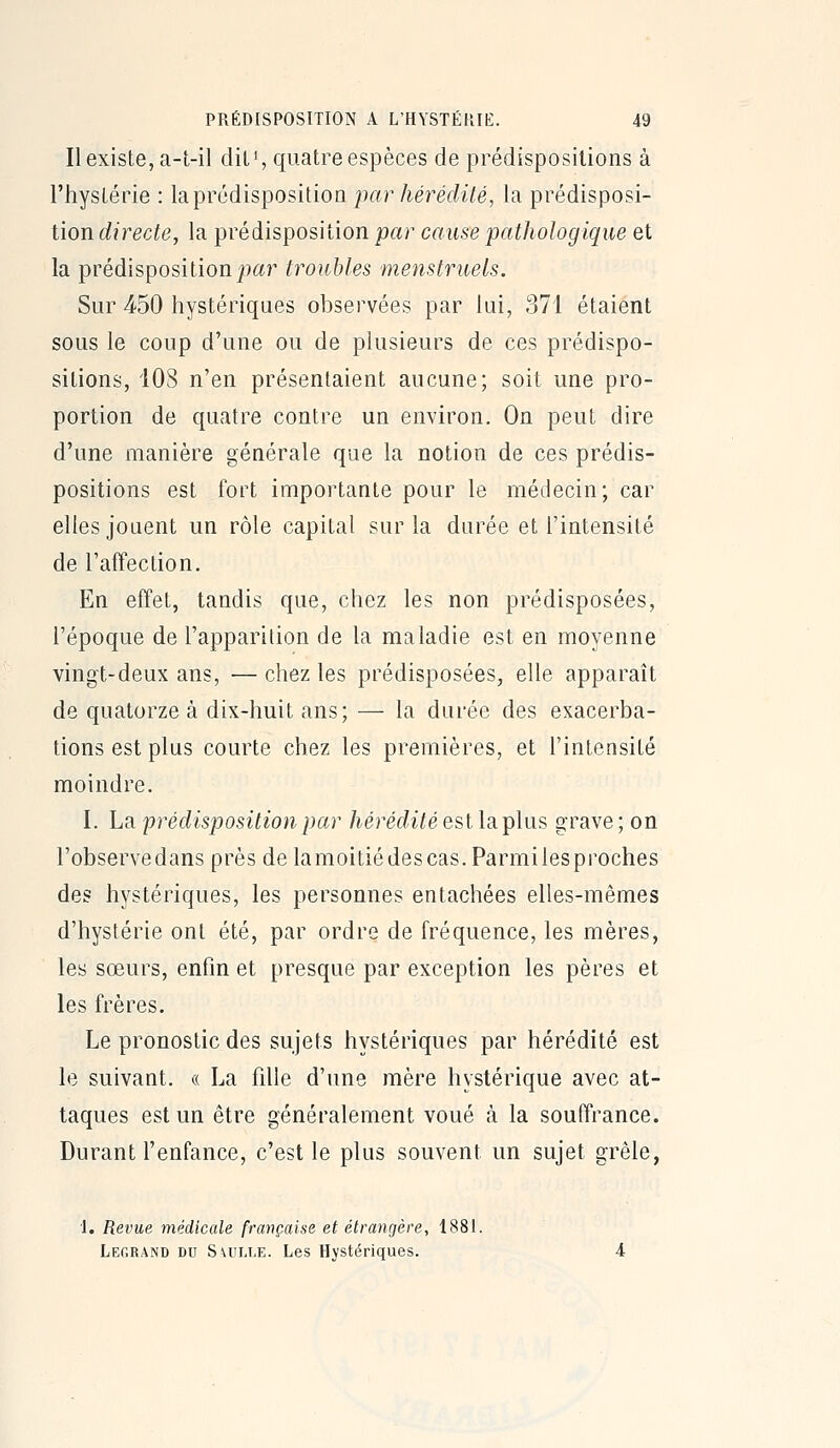 Il existe, a-t-il diU, quatre espèces de prédispositions à l'hystérie : la prédisposition par hérédité, la prédisposi- tion directe, la prédisposition par cause pathologique et la prédisposition j)aj^ troubles menstruels. Sur 450 hystériques observées par lui, 371 étaient sous le coup d'une ou de plusieurs de ces prédispo- sitions, 108 n'en présentaient aucune; soit une pro- portion de quatre contre un environ. On peut dire d'une manière générale que la notion de ces prédis- positions est fort importante pour le médecin; car elles jouent un rôle capital sur la durée et l'intensité de l'affection. En effet, tandis que, chez les non prédisposées, l'époque de l'apparition de la maladie est en moyenne vingt-deux ans, — chez les prédisposées, elle apparaît de quatorze à dix-huit ans; — la durée des exacerba- tions est plus courte chez les premières, et l'intensité moindre. I. La 'prédisposition par hérédité est la plus grave ; on l'observedans près delamoitiédescas.Parmilesproches des hystériques, les personnes entachées elles-mêmes d'hystérie ont été, par ordre de fréquence, les mères, les sœurs, enfin et presque par exception les pères et les frères. Le pronostic des sujets hystériques par hérédité est le suivant. « La fdle d'une mère hystérique avec at- taques est un être généralement voué <à la souffrance. Durant l'enfance, c'est le plus souvent un sujet grêle, 1. Revue médicale française et étrangère, 1881. Legrand du S\ult,e. Les Hystériques.