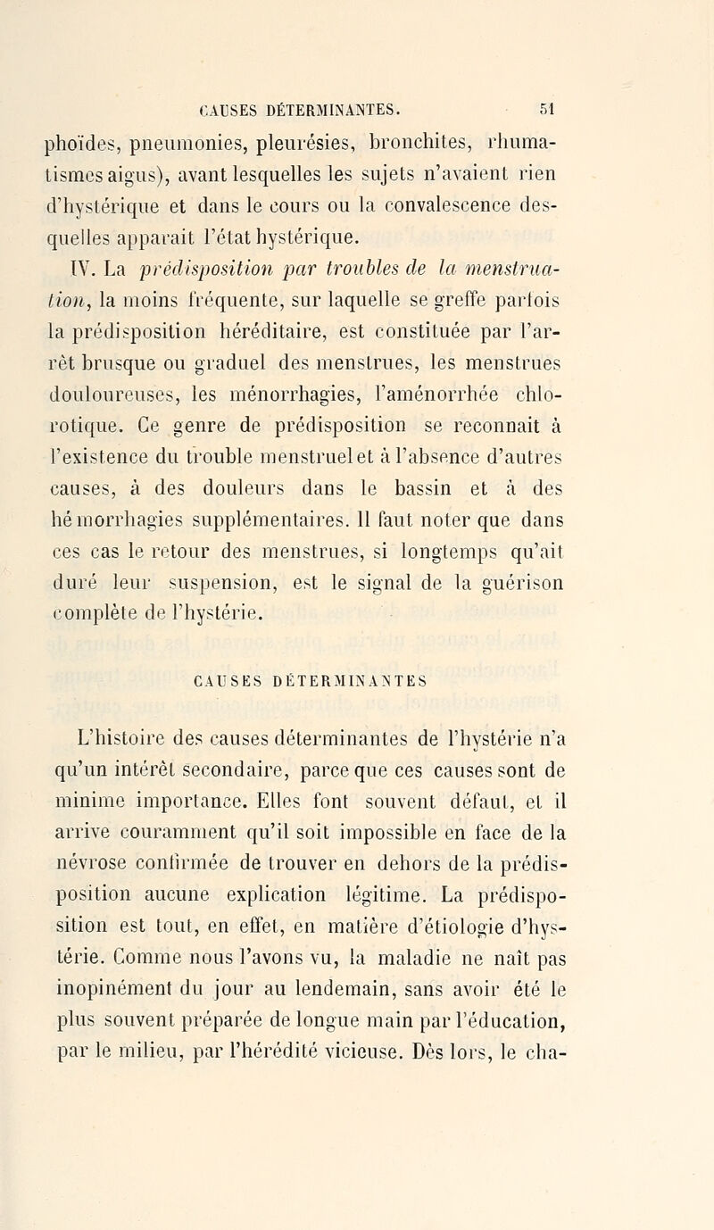 phoïdes, pneumonies, pleurésies, bronchites, rliuma- tismes aigus), avant lesquelles les sujets n'avaient rien d'hystérique et dans le cours ou la convalescence des- quelles apparaît l'état hystérique. IV. La prédisposition par troubles de la menstrua- tion, la moins fréquente, sur laquelle se greffe parlois la prédisposition héréditaire, est constituée par l'ar- rêt brusque ou graduel des menstrues, les menstrues douloureuses, les ménorrhagies, l'aménorrhée chlo- rotique. Ce genre de prédisposition se reconnaît à l'existence du trouble menstruel et à l'absence d'autres causes, à des douleurs dans le bassin et à des hémorrhagies supplémentaires. 11 faut noter que dans ces cas le retour des menstrues, si longtemps qu'ait duré leur suspension, est le signal de la guérison complète de l'hystérie. CAUSES DÉTERMINA^JTES L'histoire des causes déterminantes de l'hystérie n'a qu'un intérêt secondaire, parce que ces causes sont de minime importance. Elles font souvent défaut, et il arrive couramment qu'il soit impossible en face de la névrose contirmée de trouver en dehors de la prédis- position aucune expHcation légitime. La prédispo- sition est tout, en effet, en matière d'étiologie d'hys- térie. Comme nous l'avons vu, la maladie ne naît pas inopinément du jour au lendemain, sans avoir été le plus souvent préparée de longue main par l'éducation, par le milieu, par l'hérédité vicieuse. Dès lors, le cha-