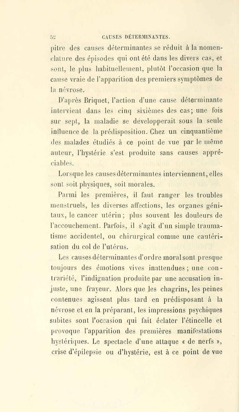 pitre des causes déterminantes se réduit à la nomen- clature des épisodes qui ont été dans les divers cas, et sont, le plus habituellement, plutôt l'occasion que la cause vraie de l'apparition des premiers symptômes de la névrose. D'après Briquet, l'action d'une cause déterminante intervient dans les cinq sixièmes des cas; une fois sur sept, la maladie se développerait sous la seule influence de la prédisposition. Chez un cinquantième des malades étudiés à ce point de vue par le même auteur, l'hystérie s'est produite sans causes appré- ciables. Lorsque les causes déterminantes interviennent, elles sont soit physiques, soit morales. Parmi les premières, il faut ranger les troubles menstruels, les diverses affections, les organes géni- taux, le cancer utérin; plus souvent les douleurs de l'accouchement. Parfois, il s'agit d'un simple trauma- tisme accidentel, ou chirurgical comme une cautéri- sation du col de l'utérus. Les causes déterminantes d'ordre moral sont presque toujours des émotions vives inattendues ; une con- trariété, l'indignation produite par une accusation in- juste, une frayeur. Alors que les chagrins, les peines contenues agissent plus tard en prédisposant à la névrose et en la préparant, les impressions psychiques subites sont l'occasion qui fait éclater l'étincelle et provoque l'apparition des premières manifestations hystériques. Le spectacle d'une attaque « de nerfs », crise d'épilepsie ou d'hystérie, est à ce point de vue