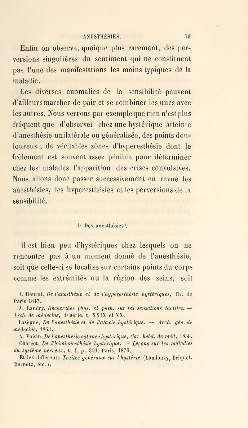 Enfin on observe, quoique plus rarement, des per- versions singulières du sentiment qui ne constituent pas l'une des manifestations les moins typiques de la maladie. Ces diverses anomalies de la sensibilité peuvent d'ailleurs marcher de pair et se combiner les unes avec les autres. JNous verrons par exemple que rien n'est plus fréquent que d'observer chez une hystérique atteinte d'anesthésie unilatérale ou généralisée, des points dou- loureux , de véritables zones d'hyperesthésie dont le frôlement est souvent assez pénible pour déterminer chez les malades l'apparition des crises convulsives. Nous allons donc passer successivement en revue les anesthésies, les hyperesthésies et les perversions de la sensibilité. 1° Des anesthésies'. Il est bien peu d'hystériques chez lesquels on ne rencontre pas à un moment donné de l'anesthésie, soit que celle-ci se localise sur certains points du corps comme les extrémités ou la région des seins, soit 1. Henrot, De l'anesthésie et de l'hijpéresthésie hystériques, Th. de Paris 1847. A. Landry, Recherches phijs. et path. sur les sensations tactiles. — Arch. de médecine, -i» série, t. XXIX et XX. Lasègue, De l'anesthésie et de l'ataxie hystérique. — Arch. gén. de médecine, 1863. A.Yo'mn, De l'anesthésie cutanée hystérique, Ga^.hebd. de méd. 18b8- Gharcot, De l'hémianeslhésie hystérique. — Leçons sur les maladies du système nerveux, t. I, p. 300, Paris, 1876. Et les différents Traités généraux sur l'hystérie (Landouzy, Briquet, Bernulz, etc.).