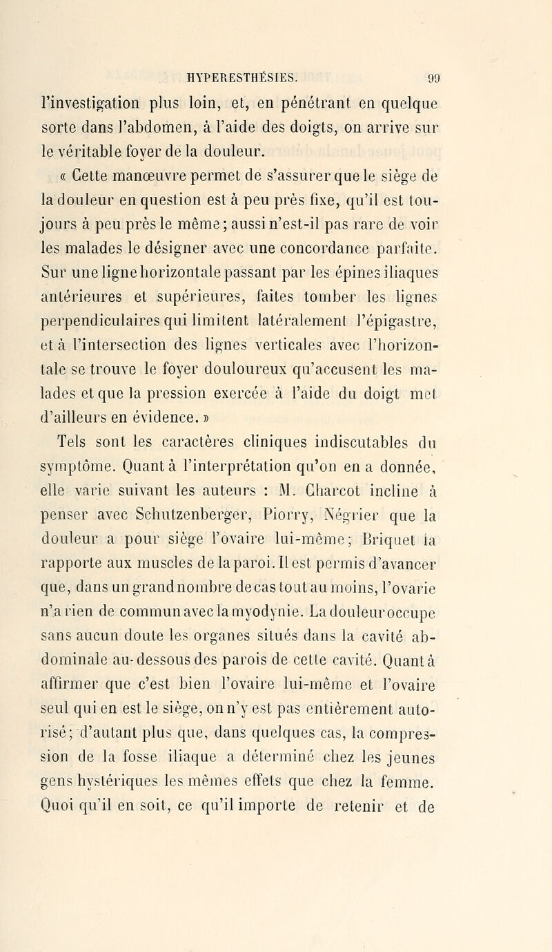 l'investigation plus loin, et, en pénétrant en quelque sorte dans l'abdomen, à l'aide des doigts, on arrive sur le véritable foyer de la douleur. « Cette manœuvre permet de s'assurer que le siège de la douleur en question est à peu près fixe, qu'il est tou- jours à peu près le même ; aussi n'est-il pas rare de voir les malades le désigner avec une concordance parfaite. Sur une ligne horizontale passant par les épines iliaques antérieures et supérieures, faites tomber les lignes perpendiculaires qui limitent latéralement l'épigastre, et à l'intersection des lignes verticales avec l'horizon- tale se trouve le foyer douloureux qu'accusent les ma- lades et que la pression exercée à l'aide du doigt met d'ailleurs en évidence. » Tels sont les caractères cliniques indiscutables du symptôme. Quanta l'interprétation qu'on en a donnée, elle varie suivant les auteurs : M. Gharcot incline à penser avec Schutzenberger, Piorry, Négrier que la douleur a pour siège l'ovaire lui-même; Briquet la rapporte aux muscles de laparoi. Il est permis d'avancer que, dans un grand nombre de cas tout au moins, l'ovarie n'a rien de commun aveclamyodynie. Ladouleuroccupe sans aucun doute les organes situés dans la cavité ab- dominale au-dessous des parois de cette cavité. Quanta affirmer que c'est bien l'ovaire lui-même et l'ovaire seul qui en est le siège, on n'y est pas entièrement auto- risé; d'autant plus que, dans quelques cas, la compres- sion de la fosse iliaque a déterminé chez les jeunes gens hystériques les mêmes effets que chez la femme. Quoi qu'il en soit, ce qu'il importe de retenir et de