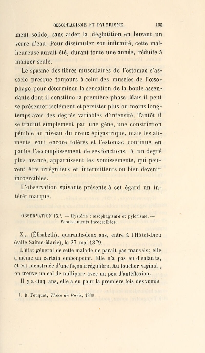 ment solide, sans aider la déglutition en buvant un verre d'eau. Pour dissimuler son infirmité, cette mal- heureuse aurait été, durant toute une année, réduite à manger seule. Le spasme des fibres musculaires de l'estomae s'as- socie presque toujours à celui des muscles de l'œso- phage pour déterminer la sensation de la boule ascen- dante dont il constitue la première phase. Mais il peut se présenter isolément et persister plus ou moins long- temps avec des degrés variables d'intensité. Tantôt il se traduit simplement par une gêne, une constriction pénible an niveau du creux épigastrique, mais les ali- ments sont encore tolérés et l'estomac continue en partie l'accomplissement de ses fonctions. A un degré plus avancé, apparaissent les vomissements, qui peu- vent être irréguliers et intermittents ou bien devenir incoercibles. L'observation suivante présente à cet égard un in- térêt marqué. OBSERVATION IX'. — Hystérie : œsophagisme et pjlorisme.— Vomissements incoercibles. Z... (Elisabeth), quarante-deux ans, entre à l'Hôtel-Dieu (salle Sainte-Marie), le 27 mai 1879. L'état général de cette malade ne paraît pas mauvais ; elle a même un certain embonpoint. Elle n'a pas eu d'enfants, et est menstruée d'une façon irrégulière. Au toucher vaginal, on trouve un col de nullipare avec un peu d'antéflexion. Il y a cinq ans, elle a eu pour la première fois des vomis 1 D. Fouquct, Thèse de Paris, 1880.