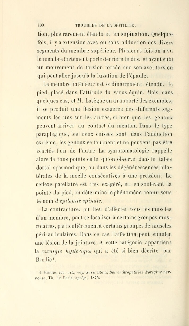 tion, plus rarement étendu et en supination. Quelque- fois, il y a extension avec ou sans adduction des divers segments du membre supérieur. Plusieurs fois on a vu le membre fortement porlé derrière le dos, et ayant subi un mouvement de torsion forcée sur son axe, torsion qui peut aller jusqu'à la luxation de l'épaule. Le membre inférieur est ordinairement étendu, le pied placé dans l'altitude du varus équin. Mais daos quelques cas, et M. Lasègue en a rapporté des exemples, il se produit une flexion exagérée des différents seg- ments les uns sur les autres, si bien que les genoux peuvent arriver au contact du menton. Dans le type paraplégique, les deux cuisses sont dans l'adduction extrême, les genoux se touchent et ne peuvent pas être écartés l'un de l'autre. La symptomatologie rappelle alors de tous points celle qu'on observe dans le tabès dorsal spasmodique, ou dans les dégénérescences bila- térales de la moelle consécutives à une pression. Le réflexe patellaire est très exagéré, et, en soulevant la pointe du pied, on détermine le phénomène connu sous le nom cVépilepsie spinale. La contracture, au lieu d'affecter tous les muscles d'un membre, peut se localiser à certains groupes mus- culaires, particulièrement à certains groupes de muscles péri-articulaires. Dans ce cas l'affection peut simuler une lésion de la jointure. A celte catégorie appartient la coxalgie hfj>itérique qui a été si bien décrite par Brodie*. 1. Broilic, Loc. cit., voy. aussi B'.um, Des arthropathies iTorigine ner-