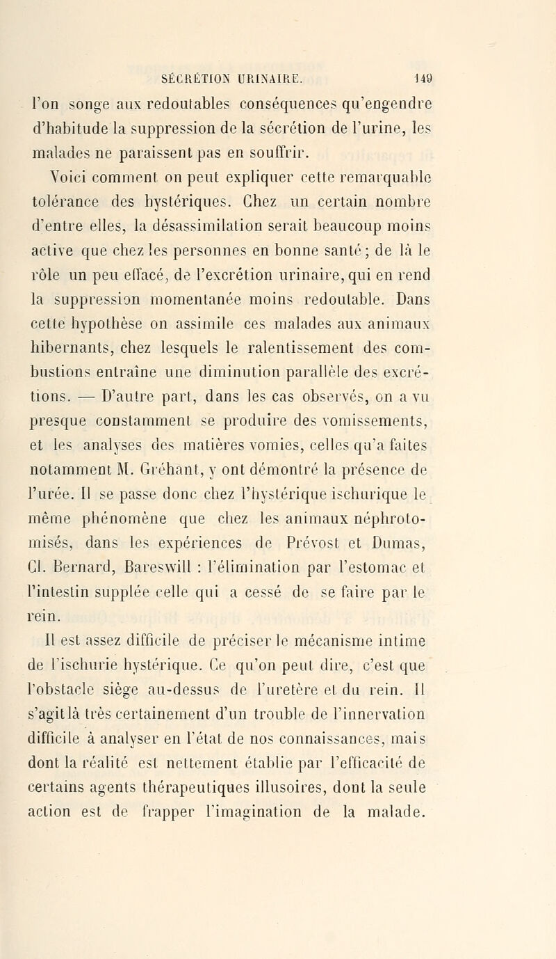 l'on songe aux redoutables conséquences qu'engendre d'habitude la suppression de la sécrétion de l'urine, les malades ne paraissent pas en souffrir. Yoici comment on peut expliquer cette remarquable tolérance des hystériques. Chez un certain nombre d'entre elles, la désassimilation serait beaucoup moins active que chez les personnes en bonne santé ; de là le rôle un peu elîacé, de l'excrétion urinaire,qui en rend la suppression momentanée moins redoutable. Dans cette hypothèse on assimile ces malades aux animaux hibernants, chez lesquels le ralentissement des com- bustions entraîne une diminution parallèle des excré- tions. — D'autre part, dans les cas observés, on a vu presque constamment se produire des vomissements, et les analyses des matières vomies, celles qu'a faites notamment M. Gréhant, y ont démontré la présence de l'urée. Il se passe donc chez l'hystérique ischurique le même phénomène que chez les animaux néphroto- misés, dans les expériences de Prévost et Dumas, Cl. Bernard, Bareswill : rélimination par l'estomac et l'intestin supplée celle qui a cessé de se faire par le rein. Il est assez difficile de préciser le mécanisme intime de rischurie hystérique. Ce qu'on peut dire, c'est que l'obstacle siège au-dessus de l'uretère et du rein. Il s'agit là très certainement d'un trouble de l'innervation difficile à analyser en l'état de nos connaissances, mais dont la réalité est nettement établie par l'efficacité de certains agents thérapeutiques illusoires, dont la seule action est de frapper l'imagination de la malade.