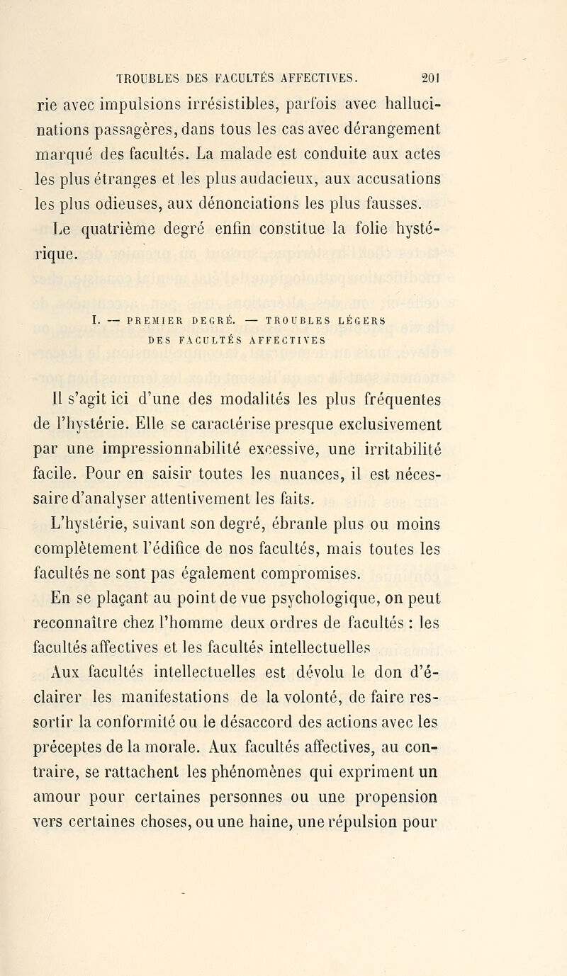 rie avec impulsions irrésistibles, parfois avec halluci- nations passagères, dans tous les cas avec dérangement marqué des facultés. La malade est conduite aux actes les plus étranges et les plus audacieux, aux accusations les plus odieuses, aux dénonciations les plus fausses. Le quatrième degré enfin constitue la folie hysté- rique. PREMIER DEGRE. — TROUBLES LEGERS DES FACULTÉS AFFECTIVES Il s'agit ici d'une des modalités les plus fréquentes de l'hystérie. Elle se caractérise presque exclusivement par une impressionnabilité excessive, une irritabilité facile. Pour en saisir toutes les nuances, il est néces- saire d'analyser attentivement les faits. L'hystérie, suivant son degré, ébranle plus ou moins complètement l'édifice de nos facultés, mais toutes les facultés ne sont pas également compromises. En se plaçant au point de vue psychologique, on peut reconnaître chez l'homme deux ordres de facultés : les facultés affectives et les facultés intellectuelles Aux facultés intellectuelles est dévolu le don d'é- clairer les manifestations de la volonté, de faire res- sortir la conformité ou le désaccord des actions avec les préceptes de la morale. Aux facultés affectives, au con- traire, se rattachent les phénomènes qui expriment un amour pour certaines personnes ou une propension vers certaines choses, ou une haine, une répulsion pour