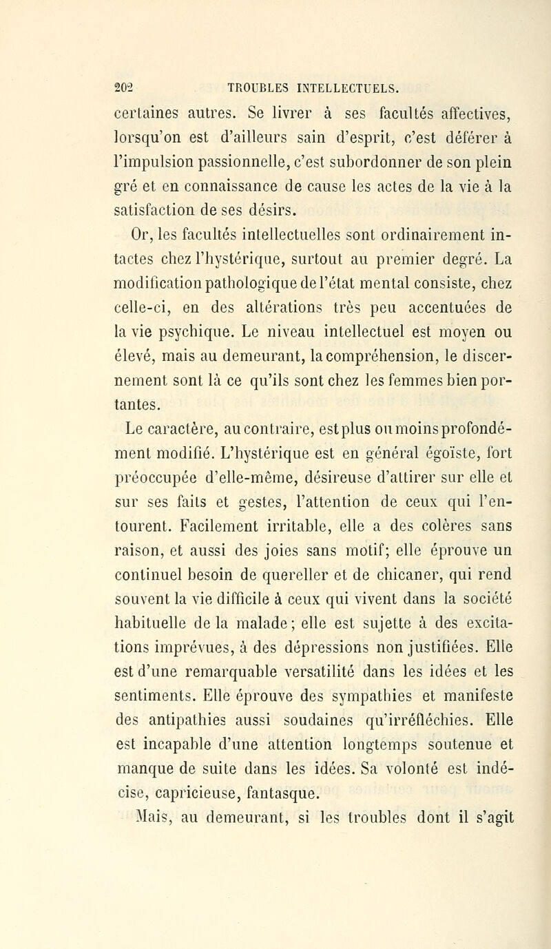 certaines autres. Se livrer à ses facultés affectives, lorsqu'on est d'ailleurs sain d'esprit, c'est déférer à l'impulsion passionnelle, c'est subordonner de son plein gré et en connaissance de cause les actes de la vie à la satisfaction de ses désirs. Or, les facultés intellectuelles sont ordinairement in- tactes chez l'hystérique, surtout au premier degré. La modification pathologique de l'état mental consiste, chez celle-ci, en des altérations très peu accentuées de la vie psychique. Le niveau intellectuel est moyen ou élevé, mais au demeurant, la compréhension, le discer- nement sont là ce qu'ils sont chez les femmes bien por- tantes. Le caractère, au contraire, est plus ou moins profondé- ment modifié. L'hystérique est en général égoïste, fort préoccupée d'elle-même, désireuse d'attirer sur elle et sur ses faits et gestes, l'attention de ceux qui l'en- tourent. Facilement irritable, elle a des colères sans raison, et aussi des joies sans motif; elle éprouve un continuel besoin de quereller et de chicaner, qui rend souvent la vie difficile à ceux qui vivent dans la société habituelle de la malade ; elle est sujette à des excita- tions imprévues, à des dépressions non justifiées. Elle est d'une remarquable versatilité dans les idées et les sentiments. Elle éprouve des sympathies et manifeste des antipathies aussi soudaines qu'irréfléchies. Elle est incapable d'une attention longtemps soutenue et manque de suite dans les idées. Sa volonté est indé- cise, capricieuse, fantasque. Mais, au demeurant, si les troubles dont il s'agit