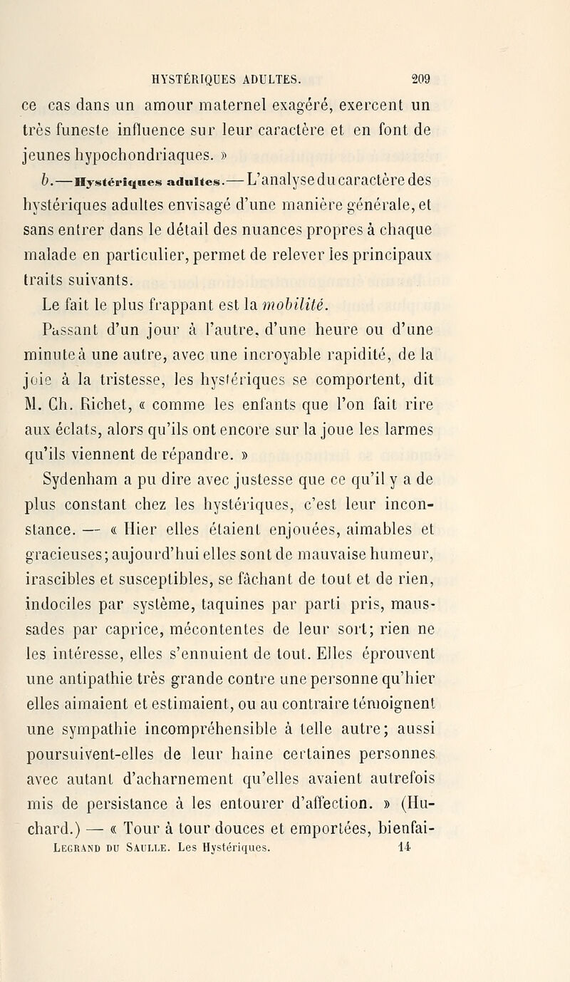 ce cas dans un amour maternel exaoéré, exercent un très funeste influence sur leur caractère et en font de jeunes hypochondriaques. » h.—Hystériques adultes.— L'aualyscduCaractère dcs hystériques adultes envisagé d'une manière générale, et sans entrer dans le détail des nuances propres à chaque malade en particulier, permet de relever les principaux traits suivants. Le fait le plus frappant est la mohilité. Passant d'un jour à l'autre, d'une heure ou d'une minute à une autre, avec une incroyable rapidité, de la joie à la tristesse, les hystériques se comportent, dit M. Ch. Richet, « comme les enfants que l'on fait rire aux éclats, alors qu'ils ont encore sur la joue les larmes qu'ils viennent de répandre. » Sydenham a pu dire avec justesse que ce qu'il y a de plus constant chez les hystériques, c'est leur incon- stance. — « Hier elles étaient enjouées, aimables et gracieuses; aujourd'hui elles sont de mauvaise humeur, irascibles et susceptibles, se fâchant de tout et de rien, indociles par système, taquines par parti pris, maus- sades par caprice, mécontentes de leur sort; rien ne les intéresse, elles s'ennuient de tout. Elles éprouvent une antipathie très grande contre une personne qu'hier elles aimaient et estimaient, ou au contraire témoignent une sympathie incompréhensible à telle autre; aussi poursuivent-elles de leur haine certaines personnes avec autant d'acharnement qu'elles avaient autrefois mis de persistance à les entourer d'affection. » (Hu- chard.) — « Tour à tour douces et emportées, bienfai- Legrand du Saulle. Les Hystériques. 14