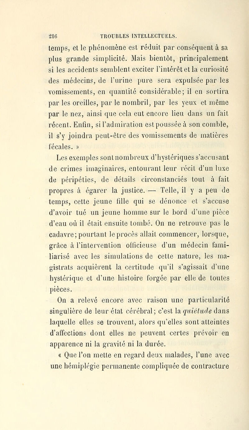 temps, et le phénomène est réduit par conséquent à sa plus grande simplicité. Mais bientôt, principalement si les accidents semblent exciter l'intérêt et la curiosité des médecins, de l'urine pure sera expulsée par les vomissements, en quantité considérable; il en sortira par les oreilles, par le nombril, par les yeux et même par le nez, ainsi que cela eut encore lieu dans un fait récent. Enfin, si l'admiration est poussée à son comble, il s'y joindra peut-être des vomissements de matières fécales. » Les exemples sont nombreux d'hystériques s'accusant de crimes imaginaires, entourant leur récit d'un luxe de péripéties, de détails circonstanciés tout à fait propres à égarer la justice. — Telle, il y a peu de temps, cette jeune fille qui se dénonce et s'accuse d'avoir tué un jeune homme sur le bord d'une pièce d'eau où il était ensuite tombé. On ne retrouve pas le cadavre;pourtant leprocès allait commencer, lorsque, grâce à l'intervention officieuse d'un médecin fami- liarisé avec les simulations de cette nature, les ma- gistrats acquièrent la certitude qu'il s'agissait d'une hystérique et d'une histoire forgée par elle de toutes pièces. On a relevé encore avec raison une particularité singulière de leur état cérébral; c'est la quiétude dans laquelle elles se trouvent, alors qu'elles sont atteintes d'affections dont elles ne peuvent certes prévoir en apparence ni la gravité ni la durée. « Que l'on mette en regard deux malades, l'une avec une hémiplégie permanente compliquée de contracture