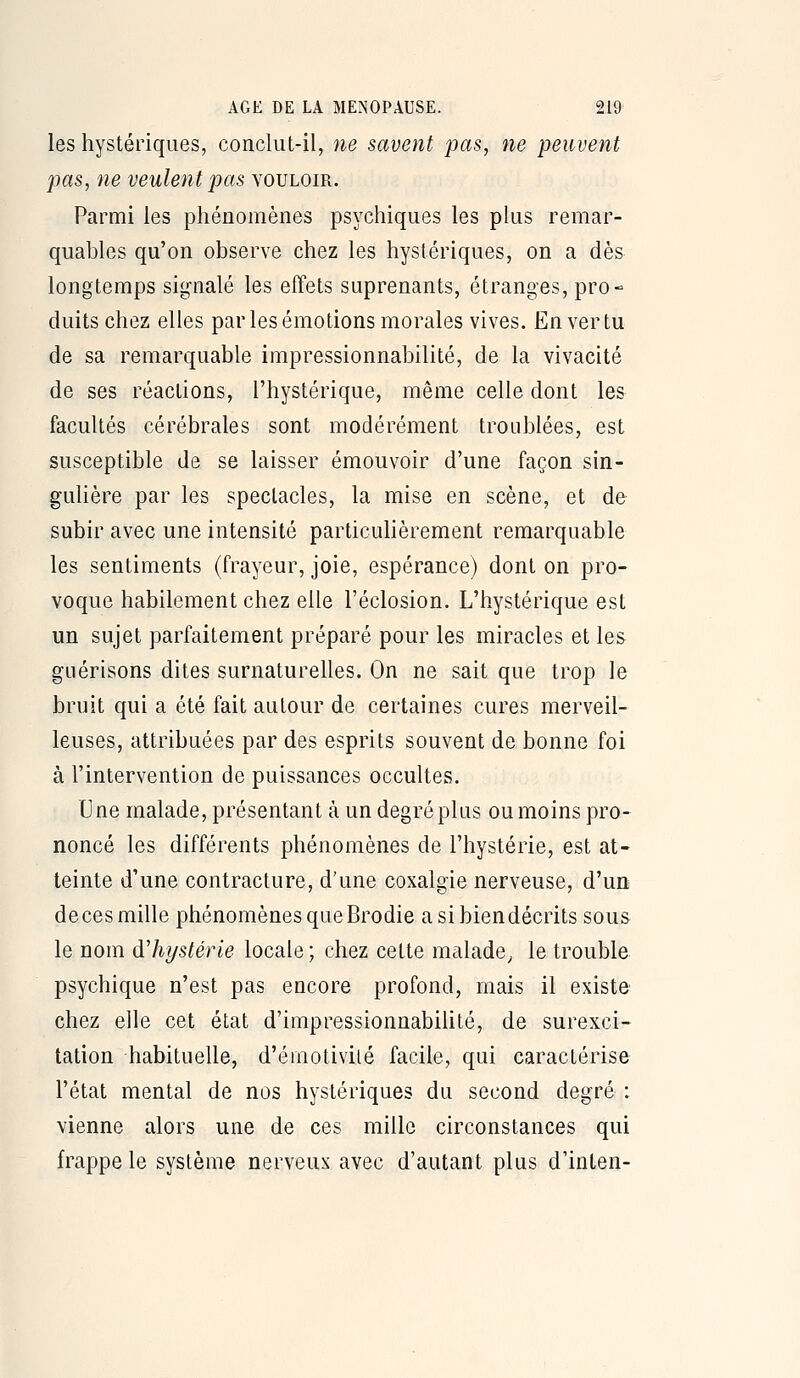 les hystériques, conclut-il, ne savent pas, ne peuvent pas, ne veulent pas vouloir. Parmi les phénomènes psychiques les plus remar- quables qu'on observe chez les hystériques, on a dès longtemps signalé les effets suprenants, étranges, pro- duits chez elles par les émotions morales vives. En ver tu de sa remarquable impressionnabilité, de la vivacité de ses réactions, l'hystérique, même celle dont les facultés cérébrales sont modérément troublées, est susceptible de se laisser émouvoir d'une façon sin- guHère par les spectacles, la mise en scène, et de subir avec une intensité particulièrement remarquable les sentiments (frayeur, joie, espérance) dont on pro- voque habilement chez elle l'éclosion. L'hystérique est un sujet parfaitement préparé pour les miracles et les giiérisons dites surnaturelles. On ne sait que trop le bruit qui a été fait autour de certaines cures merveil- leuses, attribuées par des esprits souvent de bonne foi à l'intervention de puissances occultes. Une malade, présentant à un degré plus ou moins pro- noncé les différents phénomènes de l'hystérie, est at- teinte d'une contracture, d'une coxalgie nerveuse, d'un de ces mille phénomènes que Brodie a si bien décrits sous le nom dliystérie locale ; chez cette malade^ le trouble psychique n'est pas encore profond, mais il existe chez elle cet état d'impressionnabiUté, de surexci- tation habituelle, d'émotivilé facile, qui caractérise l'état mental de nos hystériques du second degré : vienne alors une de ces mille circonstances qui frappe le système nerveux avec d'autant plus d'inten-