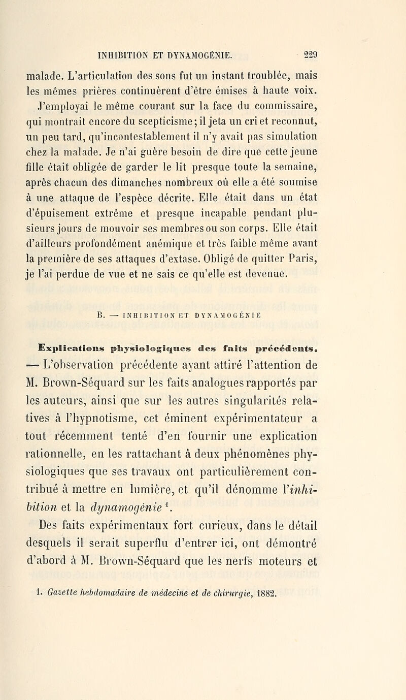 malade. L'articulation des sons fut un instant troublée, mais les mêmes prières continuèrent d'être émises à haute voix. J'employai le même courant sur la face du commissaire, qui montrait encore du scepticisme; il jeta un cri et reconnut, un peu tard, qu'incontestablement il n'y avait pas simulation chez la malade. Je n'ai guère besoin de dire que cette jeune fille était obligée de garder le lit presque toute la semaine, après chacun des dimanches nombreux où elle a été soumise à une attaque de l'espèce décrite. Elle était dans un état d'épuisement extrême et presque incapable pendant plu- sieurs jours de mouvoir ses membres ou son corps. Elle était d'ailleurs profondément anémique et très faible même avant la première de ses attaques d'extase. Obligé de quitter Paris, je l'ai perdue de vue et ne sais ce qu'elle est devenue. B. — INHIBITION ET DYNAMOGÉNIE Explications pliysiologiqucs des faits précédents. — L'observation précédente ayant attiré l'attention de M. Brown-Séqiiard sur les faits analogues rapportés par les auteurs, ainsi que sur les autres singularités rela- tives à l'hypnotisme, cet éminent expérimentateur a tout récemment tenté d'en fournir une explication rationnelle, en les rattachant à deux phénomènes phy- siologiques que ses travaux ont particulièrement con- tribué à mettre en lumière, et qu'il dénomme Vinhi- bition et la dynamogénie ^ Des faits expérimentaux fort curieux, dans le détail desquels il serait superflu d'entrer ici, ont démontré d'abord à M. Brown-Séquard que les nerfs moteurs et 1. Gazette hebdomadaire de médecine et de chirurgie, 1882.