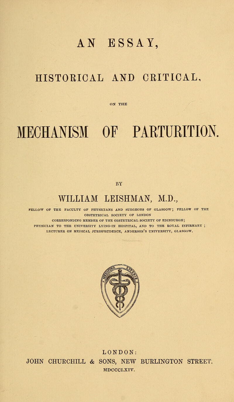 AN ESSAY, HISTOEIOAL AND CRITICAL, MECHANISM OF PARTURITION. BY WILLIAM LEISHMAN, M.D, FELLOW OP THB FACULTY OP PHYSICIANS AND SURGEONS OF GLASGOW; FELLOW OF THE OBSTETEICAL SOCIETY OF LONDON CORRESPONDING MEMBER OF THE OBSTETEICAL SOCIETY OF EDINBURGH; PHYSICIAN TO THE UNIVERSITY LYING-IN HOSPITAL, AND TO THE EOYAL INFIRMARY ; LECTURER ON MEDICAL JURISPRUDENCE, ANDERSON* 3 UNIVERSITY, GLASGOW. LONDON: JOHN CHURCHILL & SONS, NEW BURLINGTON STREET. MDCCCLXIV.