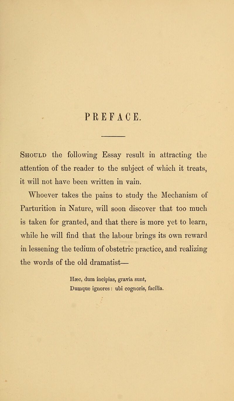 PREFACE. Should tlie following Essay result in attracting the attention of the reader to the subject of which it treats, it will not have been written in vain. Whoever takes the pains to study the Mechanism of Parturition in Nature, will soon discover that too much is taken for granted, and that there is more yet to learn, while he will find that the labour brings its own reward in lessening the tedium of obstetric practice, and realizing the words of the old dramatist— Hsec, dum incipias, gravia sunt, Dumque ignores: ubi cognoris, facilia.