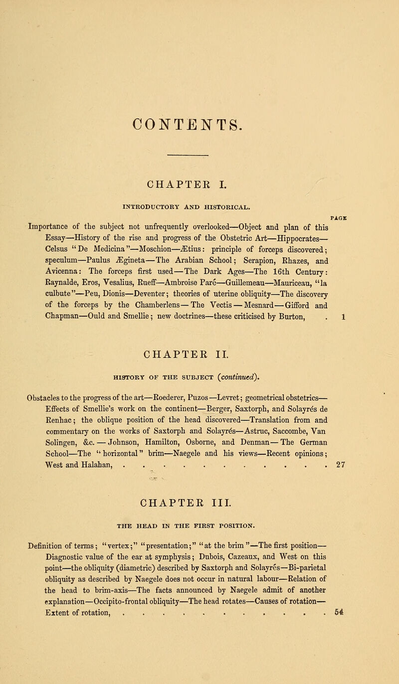 CONTE]SrTS. CHAPTEE I. INTRODUCTORY AND HISTORICAL. PiiGK Importance of the subject not unfrequently overlooked—Object and plan of this Essay—History of the rise and progress of the Obstetric Art—Hippocrates— Celsus De Medicina—Moschion—^tius: principle of forceps discovered; speculum—Paulus jEgineta—The Arabian School; Serapion, Rhazes, and Avicenna: The forceps first used—The Dark Ages—The 16th Century: Eaynalde, Eros, Vesalius, Rueff—Ambroise Pare—Guillemeau—Mauriceau, la culbute—Peu, Dionis—Deventer; theories of uterine obliquity—The discovery of the forceps by the Chamberlens—The Vectis — Mesnard—Gifford and Chapman—Ould and Smellie; new doctrines—these criticised by Burton, . 1 CHAPTER II. HiaroRY OF THE SUBJECT {contmwd). Obstacles to the progress of the art—Roederer, Puzos—Levret; geometrical obstetrics— Efiects of Smellie's work on the continent—Berger, Saxtorph, and Solayr^s de Renhac; the oblique position of the head discovered—Translation from and commentary on the works of Saxtorph and Solayr^s—Astruc, Saccombe, Van Solingen, &c. — Johnson, Hamilton, Osborne, and Denman— The German School—The  horizontal brim—Naegele and his views—Recent opinions; West and Halahan, 27 CHAPTER III. THE HEAD IN THE FIRST POSITION. Definition of terms; vertex; presentation; at the brim—The first position— Diagnostic value of the ear at symphysis; Dubois, Cazeaux, and West on this point—the obliquity (diametric) described by Saxtorph and Solayres—Bi-parietal obliquity as described by Naegele does not occur in natural labour—Relation of the head to brim-axis—The facts announced by Naegele admit of another explanation—Oceipito-frontal obliquity—The head rotates—Causes of rotation— Extent of rotation, 54