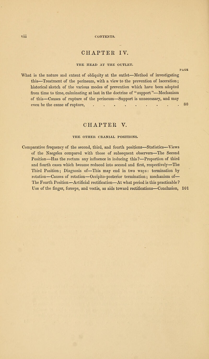CHAPTER IV. THE HEAD AT THE OUTLET. PAGE What is the nature and extent of obliquity at the outlet—Method of investigating this—Treatment of the perineum, with a view to the prevention of laceration; historical sketch of the various modes of prevention which have been adopted from time to time, culminating at last in the doctrine of  support—Mechanism of this—Causes of rupture of the perineum—Support is unnecessary, and may even be the cause of rupture, ......... 80 CHAPTER V. THE OTHER CRANIAL POSITIONS. Comparative frequency of the second, third, and fourth positions—Statistics—Views of the Naegeles compared with those of subsequent observers—The Second Position—Has the rectum any influence in inducing this ?—Proportion of third and fourth cases which become reduced into second and first, respectively—The Third Position; Diagnosis of—This may end in two ways: termination by rotation—Causes of rotation—Occipito-posterior termination; mechanism of— The Fourth Position ■—Artificial rectification—At what period is this practicable ? Use of the finger, forceps, and vectis, as aids toward rectifications—Conclusion, 101