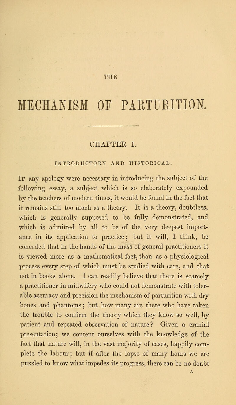 THE MECHANISM OF PARTURITION. CHAPTER I. INTEODUCTORY AND HISTOEICAL. If any apology were necessary in introducing the subject of the following essay, a subject which is so elaborately expounded by the teachers of modern times, it would be found in the fact that it remains still too much as a theory. It is a theory, doubtless, which is generally supposed to be fully demonstrated, and which is admitted by all to be of the very deepest import- ance in its application to practice; but it will, I think, be conceded that in the hands of the mass of genei'al practitioners it is viewed more as a mathematical fact, than as a physiological process every step of which must be studied with care, and that not in books alone. I can readily believe that there is scarcely a practitioner in midwifery who could not demonstrate with toler- able accuracy and precision the mechanism of parturition with dry bones and phantoms; but how many are there who have taken the trouble to confirm the theory which they know so well, by patient and repeated observation of nature? Given a cranial presentation; we content ourselves with the knowledge of the fact that nature will, in the vast majority of cases, happily com- plete the labour; but if after the lapse of many hours we are puzzled to know what impedes its progress, there can be no doubt