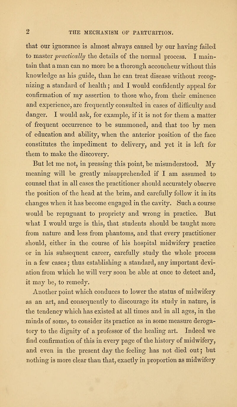 that our ignorance is almost always caused by our having failed to master practically the details of the normal process. I main- tain that a man can no more be a thorough accoucheur without this knowledge as his guide, than he can treat disease without recog- nizing a standard of health; and I would confidently appeal for confirmation of my assertion to those who, from their eminence and experience, are frequently consulted in cases of difficulty and danger. I would ask, for example, if it is not for them a matter of frequent occurrence to be summoned, and that too by men of education and ability, when the anterior position of the face constitutes the impediment to delivery, and yet it is left for them to make the discovery. But let me not, in pressing this point, be misunderstood. My meaning will be greatly misapprehended if I am assumed to counsel that in all cases the practitioner should accurately observe the position of the head at the brim, and carefully follow it in its changes when it has become engaged in the cavity. Such a course would be repugnant to propriety and wrong in practice. But what I would urge is this, that students should be taught more from nature and less from phantoms, and that every practitioner should, either in the course of his hospital midwifery practice or in his subsequent career, carefully study the whole process in a few cases; thus establishing a standard, any important devi- ation from which he will very soon be able at once to detect and, it may be, to remedy. Another point which conduces to lower the status of midwifery as an art, and consequently to discourage its study in nature, is the tendency which has existed at all times and in all ages, in the minds of some, to consider its practice as in some measure deroga- tory to the dignity of a professor of the healing art. Indeed we find confirmation of this in every page of the history of midwifery, and even in the present day the feeling has not died out; but nothing is more clear than that, exactly in proportion as midwifery