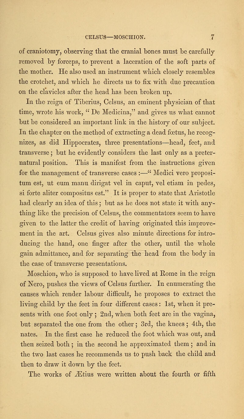 of craniotomy, olbserving that the cranial bones must Ibe carefully removed by forceps, to prevent a laceration of the soft parts of the mother. He also used an instrument which closely resembles the crotchet, and which he directs us to fix with due precaution on the clavicles after the head has been broken up. In the reign of Tiberius, Celsus, an eminent physician of that time, wrote his work,  De Medicina, and gives us what cannot but be considered an important link in the history of our subject. In the chapter on the method of extracting a dead foetus, he recog- nizes, as did Hippocrates, three presentations—head, feet, and transverse; but he evidently considers the last only as a preter- natural position. This is manifest from the instructions given for the management of transverse cases :— Medici vero proposi- tum est, ut eum manu dirigat vel in caput, vel etiam in pedes, si forte aliter compositus est. It is proper to state that Aristotle had clearly an idea of this; but as he does not state it with any- thing like the precision of Celsus, the commentators seem to have given to the latter the credit of having originated this improve- ment in the art. Celsus gives also minute directions for intro- ducing the hand, one finger after the other, until the whole gain admittance, and for separating the head from the body in the case of transverse presentations. Moschion, who is supposed to have lived at Kome in the reign of Nero, pushes the views of Celsus further. In enumerating the causes which render labour difficult, he proposes to extract the living child by the feet in four different cases: 1st, when it pre- sents with one foot only ; 2nd, when both feet are in the vagina, but separated the one from the other ; 3rd, the knees ; 4th, the nates. In the first case he reduced tlie foot which was out, and then seized both ; in the second he approximated them ; and in the two last cases he recommends us to push back the child and then to draw it down by the feet. The works of ^tius were written about the fourth or fifth