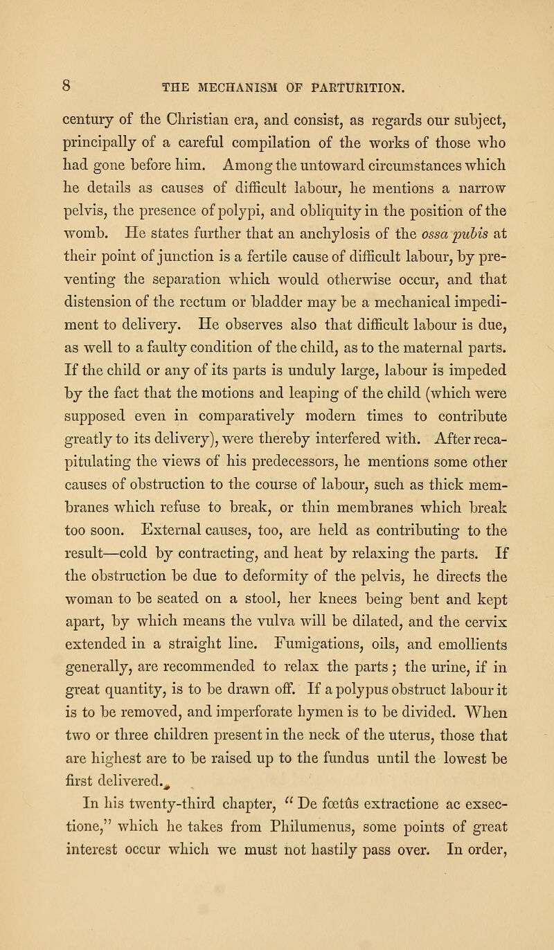 century of the Cliristian era, and consist, as regards our subject, principally of a careful compilation of the works of those who had gone before him. Among the untoward circumstances which he details as causes of difficult labour, he mentions a narrow pelvis, the presence of polypi, and obliquity in the position of the womb. He states further that an anchylosis of the ossa pubis at their point of junction is a fertile cause of difficult labour, by pre- venting the separation which would otherwise occur, and that distension of the rectum or bladder may be a mechanical impedi- ment to delivery. He observes also that difficult labonr is due, as well to a faulty condition of the child, as to the maternal parts. If the child or any of its parts is unduly large, labour is impeded by the fact that the motions and leaping of the child (which were supposed even in comparatively modern times to contribute greatly to its delivery), were thereby interfered with. After reca- pitulating the views of his predecessors, he mentions some other causes of obstruction to the course of labour, such as thick mem- branes which refuse to break, or thin membranes which break too soon. External causes, too, are held as contributing to the result—cold by contracting, and heat by relaxing the parts. If the obstruction be due to deformity of the pelvis, he directs the woman to be seated on a stool, her knees being bent and kept apart, by which means the vulva will be dilated, and the cervix extended in a straight line. Fumigations, oils, and emollients generally, are recommended to relax the parts; the urine, if in great quantity, is to be drawn off. If a polypus obstruct labour it is to be removed, and imperforate hymen is to be divided. When two or three children present in the neck of the uterus, those that are highest are to be raised up to the fundus until the lowest be first delivered._^ In his twenty-third chapter,  De fcetlis extractione ac exsec- tionc, which he takes from Philumenus, some points of great interest occur which we must not hastily pass over. In order,