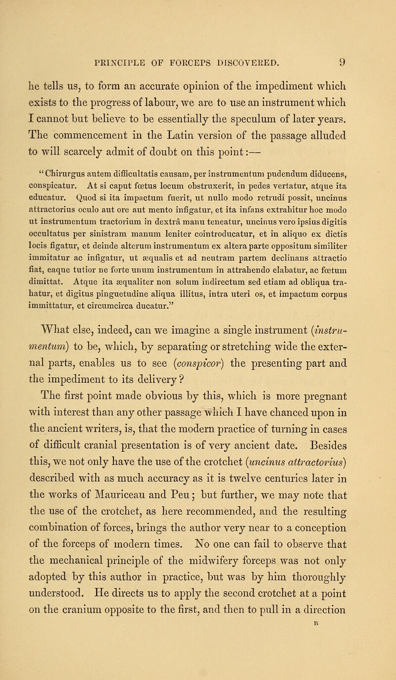 lie tells US, to form an accurate opinion of the impediment which exists to the progress of labour, we are to use an instrument which I cannot but believe to be essentially the speculum of later years. The commencement in the Latin version of the passage alluded to will scarcely admit of doubt on this point:— Chirurgus autem difficultatis causam, per instrumentum pudendum diducens, conspicatur. At si caput foetus locum obstruxerit, in pedes vertatur, atque ita educatur. Quod si ita impactum fuerit, ut nuUo modo retrudi possit, uncinus attractorius oculo aut ore aut mento infigatur, et ita infans extrahitur hoc modo ut instrumentum tractorium in dextra manu teneatur, uncinus vero ipsius digitis occultatus per sinistram manum leniter cointroducatur, et in aliquo ex dictis locis figatur, et deinde alteram instrumentum ex altera parte oppositum similiter immitatur ac infigatur, ut sequalis et ad neutram partem declinans attractio fiat, eaque tutior ne forte unum instrumentum in attrahendo elabatur, ac foetum dimittat. Atque ita sequaliter non solum indirectum sed etiam ad obliqua tra- hatur, et digitus pinguetudine aliqua illitus, intra uteri os, et impactum corpus immittatur, et circumcirca ducatur. What else, indeed, can we imagine a single instrument [instru- mentum) to be, which, by separating or stretching wide the exter- nal parts, enables us to see [conspicor) the presenting part and the impediment to its delivery ? The first point made obvious by this, which is more pregnant with interest than any other passage which I have chanced upon in the ancient writers, is, that the modern practice of turning in cases of difficult cranial presentation is of very ancient date. Besides this, we not only have the use of the crotchet [uncinus attractorius) described with as much accuracy as it is twelve centuries later in the works of Mauriceau and Pen; but further, we may note that the use of the crotchet, as here recommended, and the resulting combination of forces, brings the author very near to a conception of the forceps of modern times. No one can fail to observe that the mechanical principle of the midwifery forceps was not only adopted by this author in practice, but was by him thoroughly understood. He directs us to apply the second crotchet at a point on the cranium opposite to the first, and then to pull in a direction