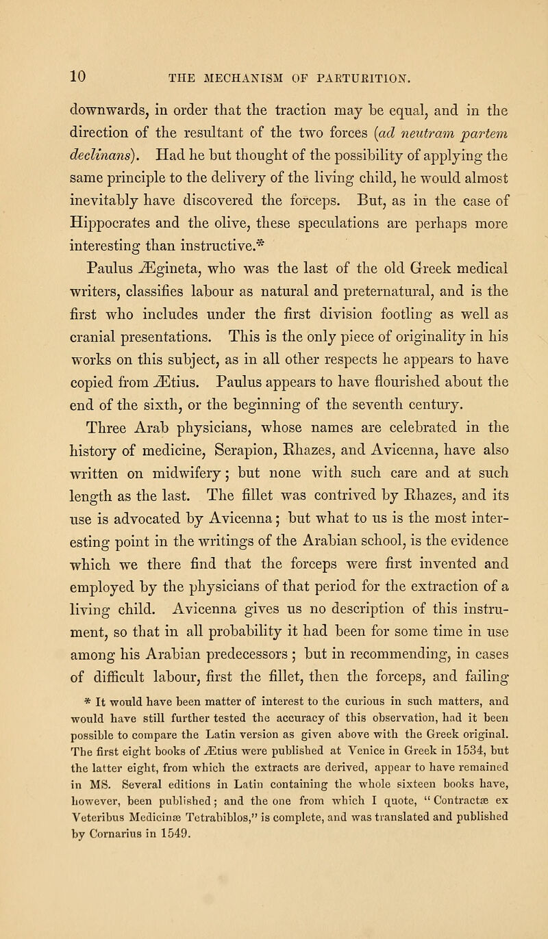 downwards, in order that the traction may be equal, and in the direction of the resultant of the two forces {ad neutram partem declinans). Had he but thought of the possibility of applying the same principle to the delivery of the living child, he would almost inevitably have discovered the forceps. But, as in the case of Hippocrates and the olive, these speculations are perhaps more interesting than instructive.* Paulus -^gineta, who was the last of the old Greek medical writers, classifies labour as natural and preternatural, and is the first who includes under the first division footling as well as cranial presentations. This is the only piece of originality in his works on this subject, as in all other respects he appears to have copied from iEtius. Paulus appears to have flourished about the end of the sixth, or the beginning of the seventh century. Three Arab physicians, whose names are celebrated in the history of medicine, Serapion, Rhazes, and Avicenna, have also written on midwifery; but none with such care and at such leng-th as the last. The fillet was contrived by Ehazes, and its use is advocated by Avicenna; but what to us is the most inter- esting point in the writings of the Arabian school, is the evidence which we there find that the forceps were first invented and employed by the physicians of that period for the extraction of a living child. Avicenna gives us no description of this instru- ment, so that in all probability it had been for some time in use among his Arabian predecessors ; but in recommending, in cases of difficult labour, first the fillet, then the forceps, and failing * It would have been matter of interest to the curious in such matters, and would have still further tested the accuracy of this observation, had it been possible to compare the Latin version as given above with the Greek original. The first eight books of Jiltius were published at Venice in Greek in 1534, but the latter eight, from which the extracts are derived, appear to have remained in MS. Several editions in Latin containing the whole sixteen books have, however, been published; and the one from which I quote, Contractse ex Veteribus Medicinse Tetrabiblos, is complete, and was translated and published by Cornai-ius in 1549.