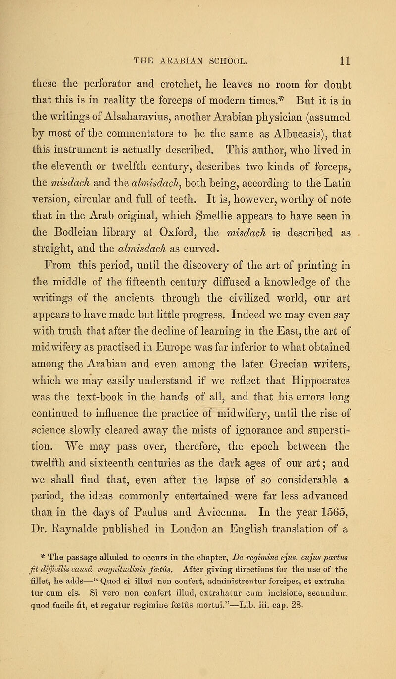 these the perforator and crotchet, he leaves no room for doubt that this is in reality the forceps of modern times.* But it is in the writings of Alsaharavius, another Arabian physician (assumed by most of the commentators to be the same as Albucasis), that this instrument is actually described. This author, who lived in the eleventh or twelfth century, describes two kinds of forceps, the misdacli and the almisdach, both being, according to the Latin version, circular and full of teeth. It is, however, worthy of note that in the Arab original, which Smellie appears to have seen in the Bodleian library at Oxford, the misdach is described as straight, and the almisdach as curved. From this period, until the discovery of the art of printing in the middle of the fifteenth century diffused a knowledge of the writings of the ancients through the civilized world, our art appears to have made but little progress. Indeed we may even say with truth that after the decline of learning in the East, the art of midwifery as practised in Europe was far inferior to what obtained among the Arabian and even among the later Grecian writers, which we may easily understand if we reflect that Hippocrates was the text-book in the hands of all, and that his errors long continued to influence the practice of midwifery, until the rise of science slowly cleared away the mists of ignorance and supersti- tion. We may pass over, therefore, the epoch between the twelfth and sixteenth centuries as the dark ages of our art; and we shall find that, even after the lapse of so considerable a period, the ideas commonly entertained were far less advanced than in the days of Paulus and Avicenna. In the year 1565, Dr. Raynalde published in London an English translation of a * The passage alluded to occurs in the chapter, De regimine ejus, cujus partus fit difflcilis causa magnitudinis foetus. After giving directions for the use of the fillet, he adds— Quod si illud non confert, administrentur forcipes, et extraha- tur cum eis. Si vero non confert illud, extrahatur cum incisione, secundum quod facile fit, et regatur regimine foetus mortui.—Lib. iii. cap. 28.