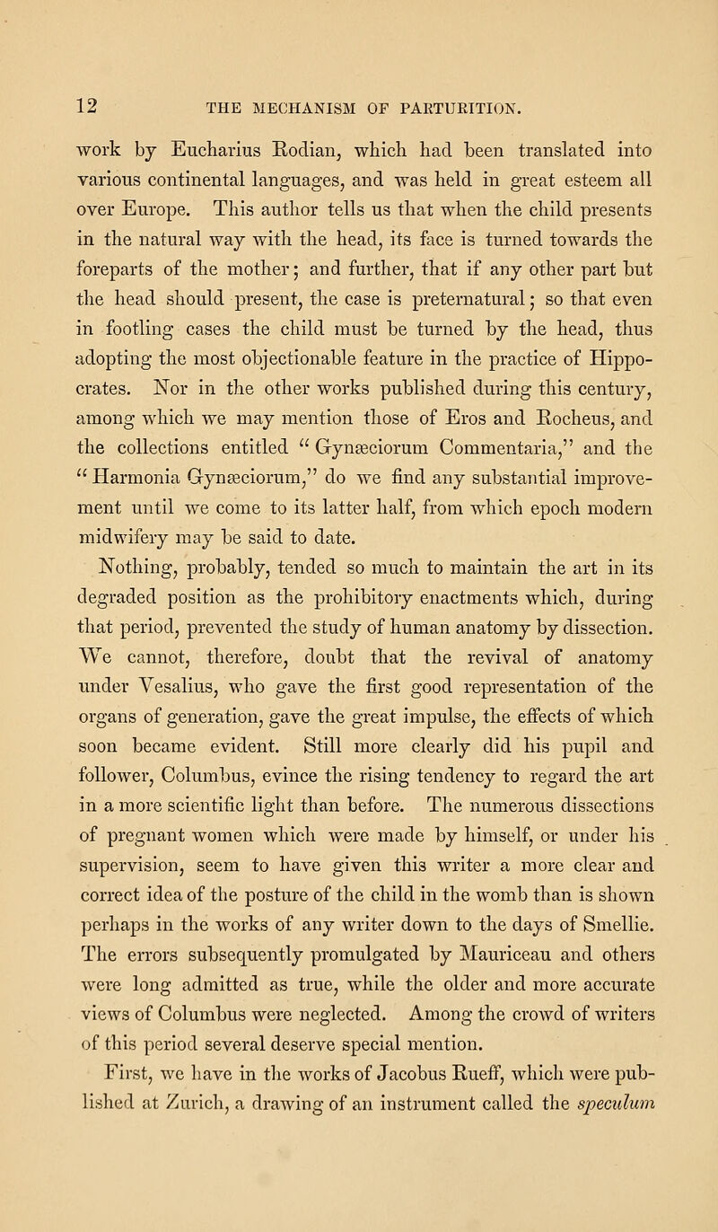 work hj Eiicharius Rodian, which had been translated into various continental languages, and was held in great esteem all over Europe. This author tells us that when the child presents in the natural way with the head, its face is turned towards the foreparts of the mother; and further, that if any other part but the head should present, the case is preternatural,* so that even in footling cases the child must be turned by the head, thus adopting the most objectionable feature in the practice of Hippo- crates. Nor in the other works published during this century, among which we may mention those of Eros and Rocheus, and the collections entitled Gynseciorum Commentaria, and the Harmonia Gynseciorum, do we find any substantial improve- ment until we come to its latter half, from which epoch modern midwifery may be said to date. Nothing, probably, tended so much to maintain the art in its degraded position as the prohibitory enactments which, during that period, prevented the study of human anatomy by dissection. We cannot, therefore, doubt that the revival of anatomy under Yesalius, who gave the first good representation of the organs of generation, gave the great impulse, the effects of which soon became evident. Still more clearly did his pupil and follower, Columbus, evince the rising tendency to regard the art in a more scientific light than before. The numerous dissections of pregnant women which were made by himself, or under his supervision, seem to have given this writer a more clear and correct idea of the posture of the child in the womb than is shown perhaps in the works of any writer down to the days of Smellie. The errors subsequently promulgated by Mauriceau and others were long admitted as true, while the older and more accurate views of Columbus were neglected. Among the crowd of writers of this period several deserve special mention. First, we have in the works of Jacobus Rueff, which were pub- lished at Zurich, a drawing of an instrument called the speculum