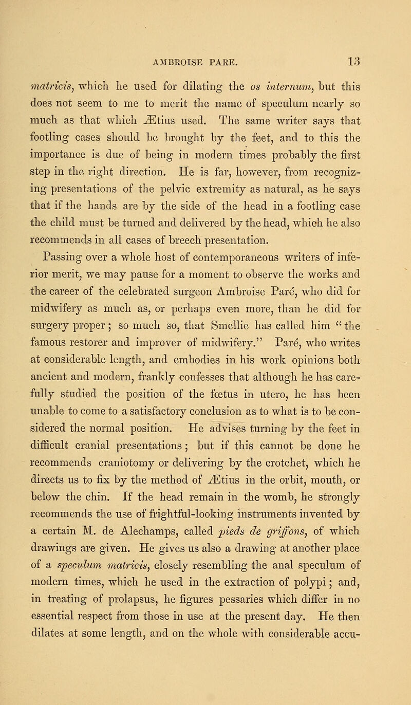 matrici's, wliicli lie used for dilating the os internum, but this does not seem to me to merit the name of speculum nearly so much as that which ^tius used. The same writer says that footling cases should be brought by the feet, and to this the importance is due of being in modern times probably the first step in the right direction. He is far, however, from recogniz- ing presentations of the pelvic extremity as natural, as he says that if the hands are by the side of the head in a footling case the child must be turned and delivered by the head, which he also recommends in all cases of breech presentation. Passing over a whole host of contemporaneous writers of infe- rior merit, we may pause for a moment to observe the works and the career of the celebrated surgeon Ambroise Pare, who did for midwifery as much as, or perhaps even more, than he did for surgery proper; so much so, that Smellie has called him  the famous restorer and improver of midwifery. Pare, who writes at considerable length, and embodies in his work opinions both ancient and modern, frankly confesses that although he has care- fully studied the position of the foetus in utero, he has been unable to come to a satisfactory conclusion as to what is to be con- sidered the normal position. He advises turning by the feet in difficult cranial presentations; but if this cannot be done he recommends craniotomy or delivering by the crotchet, which he directs us to fix by the method of ^tius in the orbit, mouth, or below the chin. If the head remain in the womb, he strongly recommends the use of frightful-looking instruments invented by a certain M. de Alechamps, called pieds de griffons, of which drawings are given. He gives us also a drawing at another place of a speculum matricis, closely resembling the anal speculum of modern times, which he used in the extraction of polypi; and, in treating of prolapsus, he figures pessaries which difi^r in no essential respect from those in use at the present day. He then dilates at some length, and on the whole with considerable accu-