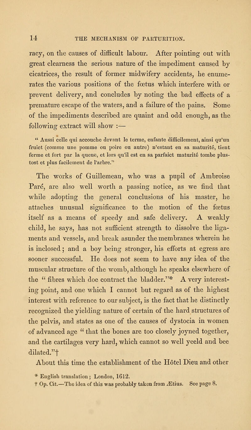 racj, on tlie causes of difficult labour. After pointing out with great clearness the serious nature of the impediment caused by cicatrices, the result of former midwifery accidents, he enume- rates the various positions of the foetus which interfere with or prevent delivery, and concludes by noting the bad effects of a premature escape of the waters, and a failure of the pains. Some of the impediments described are quaint and odd enough, as the following extract will show :—  Aussi celle qui accouche devant le terme, enfante diflScilement, ainsi qu'un fruict (comme une pomme ou poire ou autre) n'estant en sa maturity, tient ferme et fort par la queue, et lors qu'il est en sa parfaict maturity tombe plus- tost et plus facilement de I'arbre. The works of Guillemeau, who was a pupil of Ambroise Pare, are also well worth a passing notice, as we find that while adopting the general conclusions of his master, he attaches unusual significance to the motion of the foetus itself as a means of speedy and safe delivery. A weakly child, he says, has not sufficient strength to dissolve the liga- ments and vessels, and break asunder the membranes wherein he is inclosed; and a boy being stronger, his efforts at egress are sooner successful. He does not seem to have any idea of the muscular structure of the womb, although he speaks elsewhere of the  fibres which doe contract the bladder.* A very interest- ing point, and one which I cannot but regard as of the highest interest with reference to our subject, is the fact that he distinctly recognized the yielding nature of certain of the hard structures of the pelvis, and states as one of the causes of dystocia in women of advanced age  that the bones are too closely joyned together, and the cartilages very hard, which cannot so well yeeld and bee dilated.t About this time the establishment of the Hotel Dieu and other * English translation; London, 1612. t Op. Cit.—The idea of this was probably taken from Jiltius. See page 8.