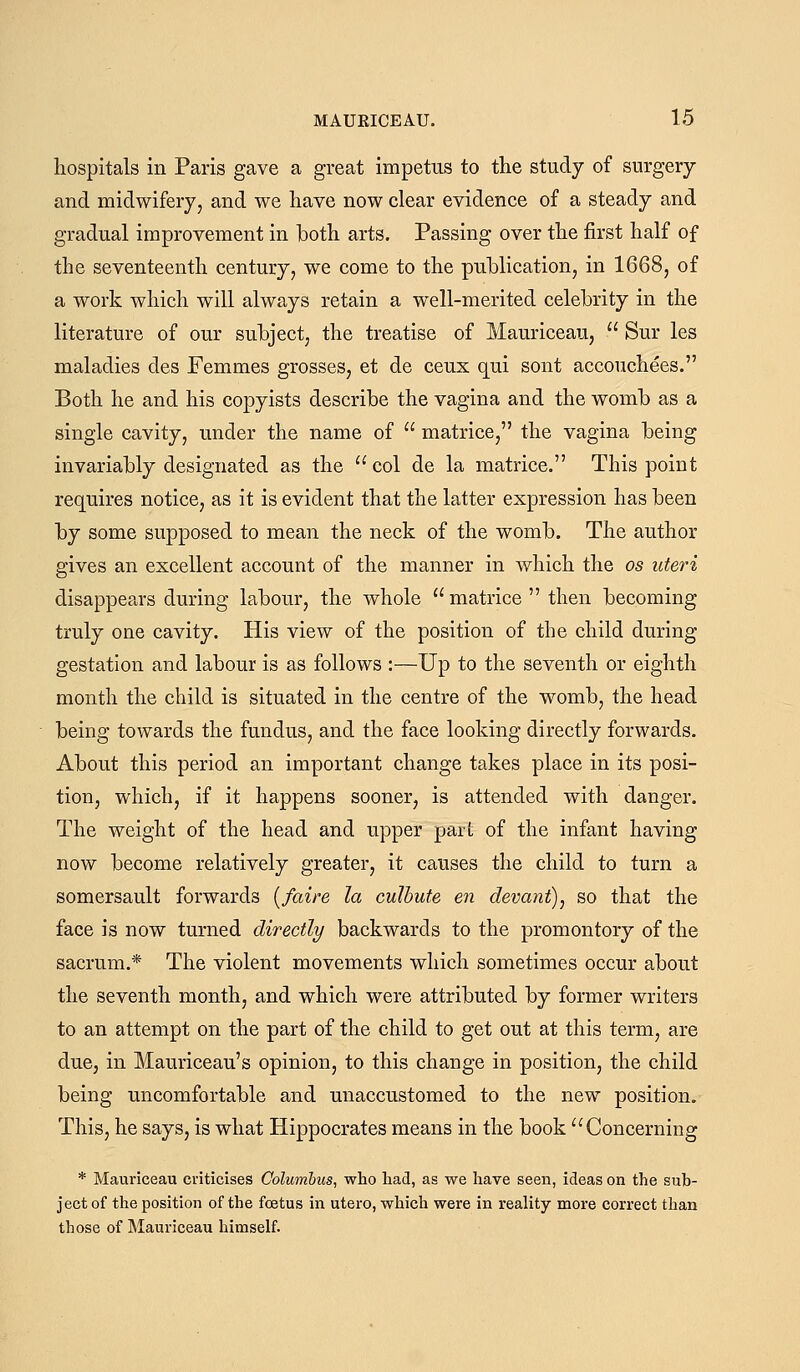 hospitals in Paris gave a great impetus to the study of surgery and midwifery, and we have now clear evidence of a steady and gradual improvement in both arts. Passing over the first half of the seventeenth century, we come to the publication, in 1668, of a work which will always retain a well-merited celebrity in the literature of our subject, the treatise of Mauriceau,  Sur les maladies des Femmes grosses, et de ceux qui sont accouchees. Both he and his copyists describe the vagina and the womb as a single cavity, under the name of  matrice, the vagina being invariably designated as the  col de la matrice. This point requires notice, as it is evident that the latter expression has been by some supposed to mean the neck of the womb. The author gives an excellent account of the manner in which the os uteri disappears during labour, the whole matrice  then becoming truly one cavity. His view of the position of the child during gestation and labour is as follows :—Up to the seventh or eighth month the child is situated in the centre of the womb, the head being towards the fundus, and the face looking directly forwards. About this period an important change takes place in its posi- tion, which, if it happens sooner, is attended with danger. The weight of the head and upper parL of the infant having now become relatively greater, it causes the child to turn a somersault forwards {/aire la culhute en devant), so that the face is now turned directly backwards to the promontory of the sacrum.* The violent movements which sometimes occur about the seventh month, and which were attributed by former writers to an attempt on the part of the child to get out at this term, are due, in Mauriceau's opinion, to this change in position, the child being uncomfortable and unaccustomed to the new position. This, he says, is what Hippocrates means in the book Concerning * Mauriceau criticises Columbus, who had, as we have seen, ideas on the sub- ject of the position of the foetus in utero, which were in reality more correct than those of Mauriceau himself.