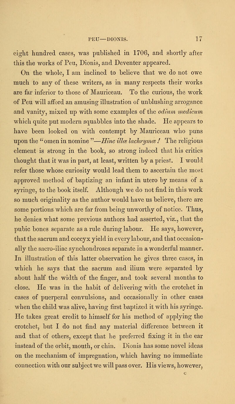 eight hundred cases, was published in 1706, and shortly after this the works of Peu, Dionis, and Deventer appeared. On the whole, I am inclined to believe that we do not owe much to any of these writers, as in many respects their works are far inferior to those of Mauriceau, To the curious, the work of Peu will afford an amusing illustration of unblushing arrogance and vanity, mixed up with some examples of the odium medicum which quite put modern squabbles into the shade. He appears to have been looked on with contempt by Mauriceau who puns upon the ^' omen in nomine —Hinc illce lachrymoe I The religious element is strong in the book, so strong indeed that his critics thought that it was in part, at least, written by a priest. I would refer those whose curiosity would lead them to ascertain the most approved method of baptizing an infant in utero by means of a syringe, to the book itself. Although we do not find in this work so much originality as the author would have us believe, there are some portions which are far from being unworthy of notice. Thus, he denies what some previous authors had asserted, viz., that the pubic bones separate as a rule during labour. He says, however, that the sacrum and coccyx yield in every labour, and that occasion- ally the sacro-iliac synchondroses separate in a wonderful manner. In illustration of this latter observation he gives three cases, in which he says that the sacrum and ilium were separated by about half the width of the finger, and took several months to close. He was in the habit of delivering with the crotchet in cases of puerperal convulsions, and occasionally in other cases when the child was alive, having first baptized it with his syringe. He takes great credit to himself for his method of applying the crotchet, but I do not find any material difference between it and that of others, except that he preferred fixing it in the ear instead of the orbit, mouth, or chin. Dionis has some novel ideas on the mechanism of impregnation, which having no immediate connection with our subject we will pass over. His views, however,