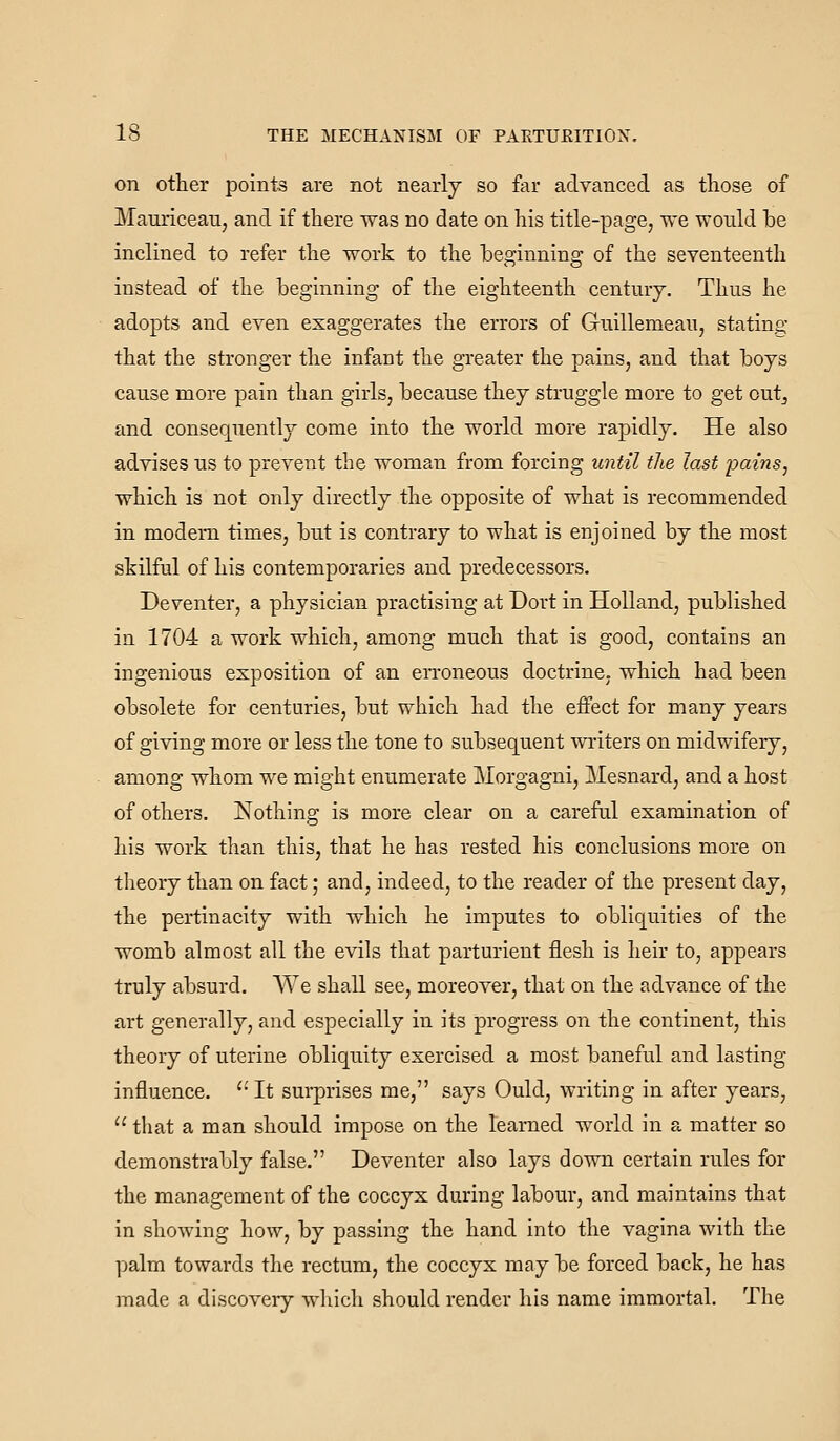 on other points are not nearly so far advanced as those of MauriceaUj and if there was no date on his title-page, we would be inclined to refer the work to the beginning of the seventeenth instead of the beginning of the eighteenth century. Thus he adopts and even exaggerates the errors of Guillemeau, stating that the stronger the infant the greater the pains, and that boys cause more pain than girls, because they struggle more to get outj and consequently come into the world more rapidly. He also advises us to prevent the woman from forcing until the last pains, which is not only directly the opposite of what is recommended in modern times, but is contrary to what is enjoined by the most skilful of his contemporaries and predecessors. Deventer, a physician practising at Dort in Holland, published in 1704 a work which, among much that is good, contains an ingenious exposition of an eiToneous doctrine, which had been obsolete for centuries, but which had the effect for many years of giving more or less the tone to subsequent writers on midwifery, among whom we might enumerate Morgagni, Mesnard, and a host of others. Nothing is more clear on a careful examination of his work than this, that he has rested his conclusions more on theory than on fact; and, indeed, to the reader of the present day, the pertinacity with which he imputes to obliquities of the womb almost all the evils that parturient flesh is heir to, appears truly absurd. We shall see, moreover, that on the advance of the art generally, and especially in its progress on the continent, this theory of uterine obliquity exercised a most baneful and lasting- influence.  It surprises me, says Ould, writing in after years,  that a man should impose on the learned world in a matter so demonstrably false. Deventer also lays down certain rules for the management of the coccyx during labour, and maintains that in showing how, by passing the hand into the vagina with the palm towards the rectum, the coccyx may be forced back, he has made a discovery which should render his name immortal. The